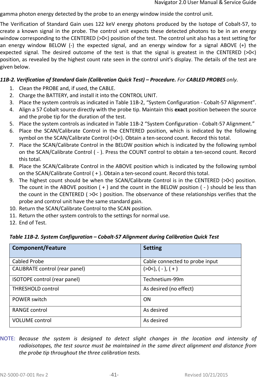 Navigator 2.0 User Manual &amp; Service Guide N2-5000-07-001 Rev 2  -41-  Revised 10/21/2015 gamma photon energy detected by the probe to an energy window inside the control unit.  The Verification of  Standard  Gain  uses  122  keV  energy  photons  produced by  the Isotope  of Cobalt-57,  to create a  known  signal  in  the  probe.  The  control  unit  expects these detected  photons  to  be  in  an energy window corresponding to the CENTERED (&gt;0&lt;) position of the test. The control unit also has a test setting for an  energy  window  BELOW  (-)  the  expected  signal,  and  an  energy  window  for  a  signal  ABOVE  (+)  the expected  signal.  The  desired  outcome  of  the  test  is  that  the  signal  is  greatest  in  the  CENTERED  (&gt;0&lt;) position, as revealed by the highest count rate seen in the control unit’s display. The details of the test are given below.  11B-2. Verification of Standard Gain (Calibration Quick Test) – Procedure. For CABLED PROBES only. 1. Clean the PROBE and, if used, the CABLE.  2. Charge the BATTERY, and install it into the CONTROL UNIT.  3. Place the system controls as indicated in Table 11B-2, “System Configuration - Cobalt-57 Alignment”.  4. Align a 57 Cobalt source directly with the probe tip. Maintain this exact position between the source and the probe tip for the duration of the test. 5. Place the system controls as indicated in Table 11B-2 “System Configuration - Cobalt-57 Alignment.” 6. Place  the  SCAN/Calibrate  Control  in  the  CENTERED  position,  which  is  indicated  by  the  following symbol on the SCAN/Calibrate Control (&gt;0&lt;). Obtain a ten-second count. Record this total.  7. Place the SCAN/Calibrate Control in the BELOW position which is indicated by the following symbol on the SCAN/Calibrate Control ( - ). Press the COUNT control to obtain a ten-second count. Record this total.  8. Place the SCAN/Calibrate Control in the ABOVE position which is indicated by the following symbol on the SCAN/Calibrate Control ( + ). Obtain a ten-second count. Record this total.  9. The  highest count  should  be when the  SCAN/Calibrate  Control is in  the CENTERED (&gt;0&lt;)  position. The count in the ABOVE position ( + ) and the count in the BELOW position ( - ) should be less than the count in the CENTERED ( &gt;0&lt; ) position. The observance of these relationships verifies that the probe and control unit have the same standard gain.  10. Return the SCAN/Calibrate Control to the SCAN position.  11. Return the other system controls to the settings for normal use.  12. End of Test.   Table 11B-2. System Configuration – Cobalt-57 Alignment during Calibration Quick Test Component/Feature  Setting Cabled Probe Cable connected to probe input CALIBRATE control (rear panel) (&gt;0&lt;), ( - ), ( + ) ISOTOPE control (rear panel) Technetium-99m THRESHOLD control As desired (no effect) POWER switch ON RANGE control As desired VOLUME control As desired  NOTE:  Because  the  system  is  designed  to  detect  slight  changes  in  the  location  and  intensity  of radioisotopes, the test source must be maintained in the same direct alignment and distance from the probe tip throughout the three calibration tests.  