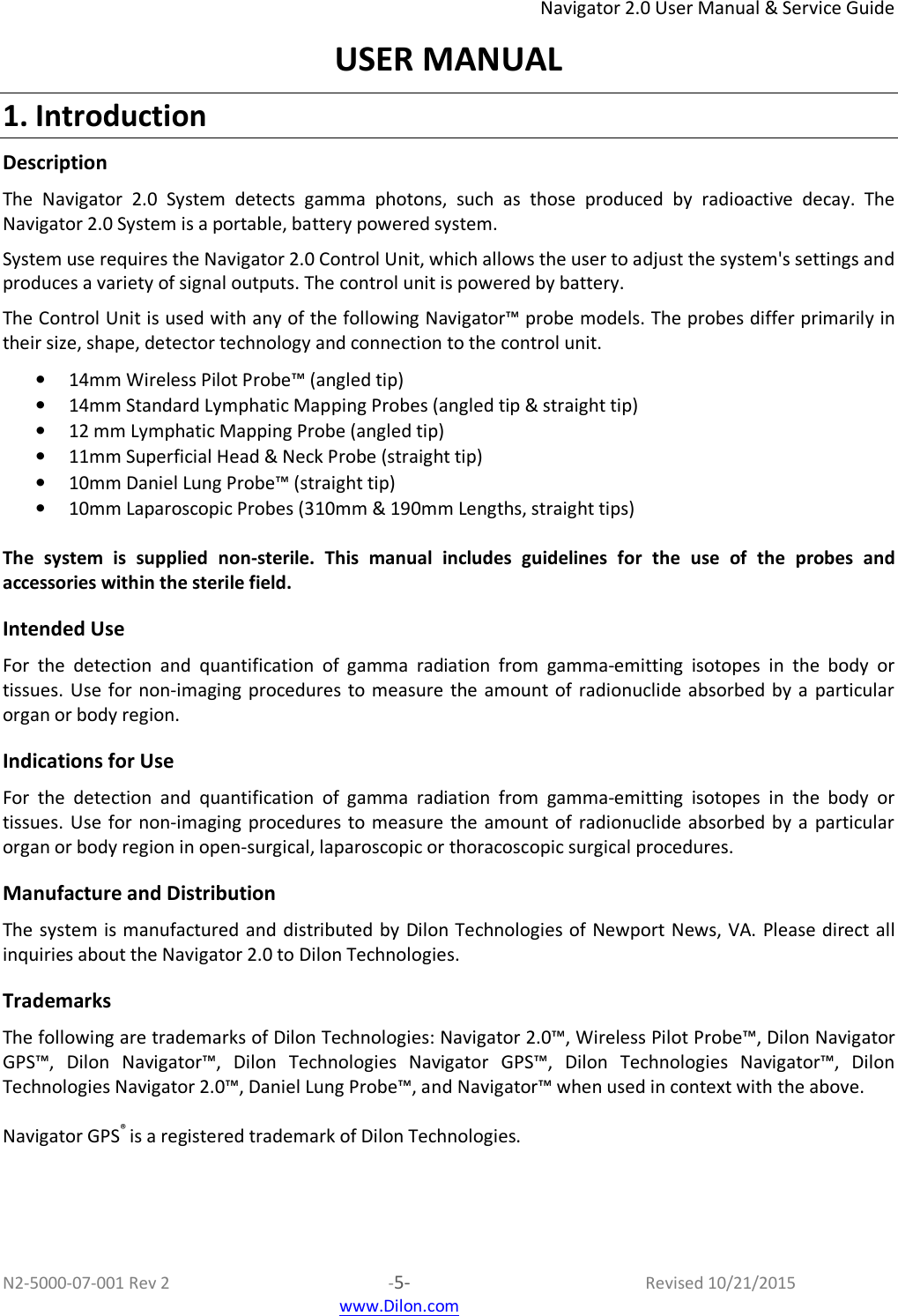 Navigator 2.0 User Manual &amp; Service Guide N2-5000-07-001 Rev 2  -5-  Revised 10/21/2015  www.Dilon.com USER MANUAL 1. Introduction Description The  Navigator  2.0  System  detects  gamma  photons,  such  as  those  produced  by  radioactive  decay.  The Navigator 2.0 System is a portable, battery powered system.  System use requires the Navigator 2.0 Control Unit, which allows the user to adjust the system&apos;s settings and produces a variety of signal outputs. The control unit is powered by battery.  The Control Unit is used with any of the following Navigator™ probe models. The probes differ primarily in their size, shape, detector technology and connection to the control unit.  • 14mm Wireless Pilot Probe™ (angled tip) • 14mm Standard Lymphatic Mapping Probes (angled tip &amp; straight tip)  • 12 mm Lymphatic Mapping Probe (angled tip) • 11mm Superficial Head &amp; Neck Probe (straight tip) • 10mm Daniel Lung Probe™ (straight tip) • 10mm Laparoscopic Probes (310mm &amp; 190mm Lengths, straight tips)  The  system  is  supplied  non-sterile.  This  manual  includes  guidelines  for  the  use  of  the  probes  and accessories within the sterile field.  Intended Use For  the  detection  and  quantification  of  gamma  radiation  from  gamma-emitting  isotopes  in  the  body  or tissues. Use  for non-imaging procedures to measure  the amount of  radionuclide  absorbed by  a  particular organ or body region.  Indications for Use  For  the  detection  and  quantification  of  gamma  radiation  from  gamma-emitting  isotopes  in  the  body  or tissues. Use  for non-imaging procedures to measure  the amount of  radionuclide  absorbed by  a  particular organ or body region in open-surgical, laparoscopic or thoracoscopic surgical procedures.  Manufacture and Distribution  The system is manufactured and distributed by Dilon  Technologies of Newport  News,  VA. Please direct  all inquiries about the Navigator 2.0 to Dilon Technologies.  Trademarks The following are trademarks of Dilon Technologies: Navigator 2.0™, Wireless Pilot Probe™, Dilon Navigator GPS™,  Dilon  Navigator™,  Dilon  Technologies  Navigator  GPS™,  Dilon  Technologies  Navigator™,  Dilon Technologies Navigator 2.0™, Daniel Lung Probe™, and Navigator™ when used in context with the above.  Navigator GPS® is a registered trademark of Dilon Technologies.  