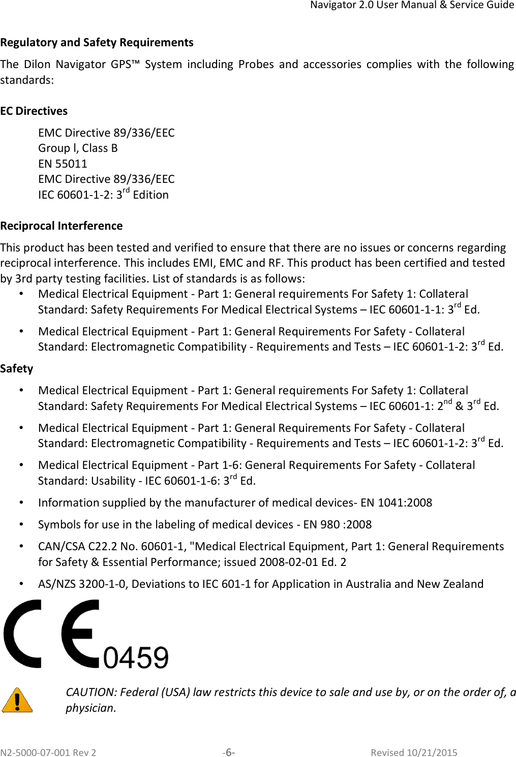 Navigator 2.0 User Manual &amp; Service Guide N2-5000-07-001 Rev 2  -6-  Revised 10/21/2015  Regulatory and Safety Requirements The  Dilon  Navigator  GPS™  System  including  Probes  and  accessories  complies  with  the  following standards:  EC Directives EMC Directive 89/336/EEC  Group l, Class B EN 55011 EMC Directive 89/336/EEC  IEC 60601-1-2: 3rd Edition  Reciprocal Interference This product has been tested and verified to ensure that there are no issues or concerns regarding reciprocal interference. This includes EMI, EMC and RF. This product has been certified and tested by 3rd party testing facilities. List of standards is as follows: •  Medical Electrical Equipment - Part 1: General requirements For Safety 1: Collateral Standard: Safety Requirements For Medical Electrical Systems – IEC 60601-1-1: 3rd Ed. •  Medical Electrical Equipment - Part 1: General Requirements For Safety - Collateral Standard: Electromagnetic Compatibility - Requirements and Tests – IEC 60601-1-2: 3rd Ed. Safety •  Medical Electrical Equipment - Part 1: General requirements For Safety 1: Collateral Standard: Safety Requirements For Medical Electrical Systems – IEC 60601-1: 2nd &amp; 3rd Ed. •  Medical Electrical Equipment - Part 1: General Requirements For Safety - Collateral Standard: Electromagnetic Compatibility - Requirements and Tests – IEC 60601-1-2: 3rd Ed. •  Medical Electrical Equipment - Part 1-6: General Requirements For Safety - Collateral Standard: Usability - IEC 60601-1-6: 3rd Ed. •  Information supplied by the manufacturer of medical devices- EN 1041:2008 •  Symbols for use in the labeling of medical devices - EN 980 :2008 •  CAN/CSA C22.2 No. 60601-1, &quot;Medical Electrical Equipment, Part 1: General Requirements for Safety &amp; Essential Performance; issued 2008-02-01 Ed. 2 •  AS/NZS 3200-1-0, Deviations to IEC 601-1 for Application in Australia and New Zealand    CAUTION: Federal (USA) law restricts this device to sale and use by, or on the order of, a physician.     