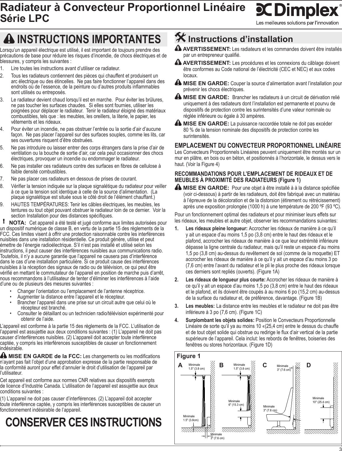 3Radiateur à Convecteur Proportionnel LinéaireSérie LPC AVERTISSEMENT: Les radiateurs et les commandes doivent être installés  AVERTISSEMENT: Les procédures et les connexions du câblage doivent être conformes au Code national de l’électricité (CEC et NEC) et aux codes  MISE EN GARDE: Couper la source d’alimentation avant l’installation pour  MISE EN GARDE:  dispositifs de protection contre les surintensités d’une valeur nominale ou  MISE EN GARDE: La puissance raccordée totale ne doit pas excéder  80 % de la tension nominale des dispositifs de protection contre les  EMPLACEMENT DU CONVECTEUR PROPORTIONNEL LINÉAIRELes Convecteurs Proportionnels Linéaires peuvent uniquement être montés sur un RECOMMANDATIONS POUR L’EMPLACEMENT DE RIDEAUX ET DE MEUBLES À PROXIMITÉ DES RADIATEURS (Figure 1) MISE EN GARDE: Pour un fonctionnement optimal des radiateurs et pour minimiser leurs effets sur Les rideaux pleine longueur: 1.  dépasse la ligne centrale du radiateur, mais qu’il reste un espace d’au moins Les rideaux de longueur plus courte:2.  Les meubles:3.   La distance entre les meubles et le radiateur ne doit pas être Surplombant les objets solides: 4.  Position le Convecteurs Proportionnelle  Instructions d’installation INSTRUCTIONS IMPORTANTESprécautions de base pour réduire les risques d’incendie, de chocs électriques et de blessures, y compris les suivantes :  combustibles, tels que : les meubles, les oreillers, la literie, le papier, les Pour éviter un incendie, ne pas obstruer l’entrée ou la sortie d’air d’aucune  Ne pas introduire ou laisser entrer des corps étrangers dans la prise d’air de ventilation ou la bouche de sortie d’air, car cela peut occasionner des chocs     Tenir les câbles électriques, les meubles, les ! NOTA:  Toutefois, il n’y a aucune garantie que l’appareil ne causera pas d’interférence d’une ou de plusieurs des mesures suivantes :   Consulter le détaillant ou un technicien radio/télévision expérimenté pour  captée, y compris les interférences susceptibles de causer un fonctionnement  MISE EN GARDE de la FCC:la conformité auront pour effet d’annuler le droit d’utilisation de l’appareil par Cet appareil est conforme aux normes CNR relatives aux dispositifs exempts conditions suivantes :toute interférence captée, y compris les interférences susceptibles de causer un CONSERVER CES INSTRUCTIONSFigure 1Minimale10&quot; (25.4 cm)Minimale6&quot; (15.3 cm) Minimale3&quot; (7.6 cm)Minimale3&quot; (7.6 cm)Minimale3&quot; (7.6 cm)Minimale1.5&quot; (3.8cm)Minimale1.5&quot; (3.8 cm)Minimale1.5&quot; (3.8 cm)A B C D