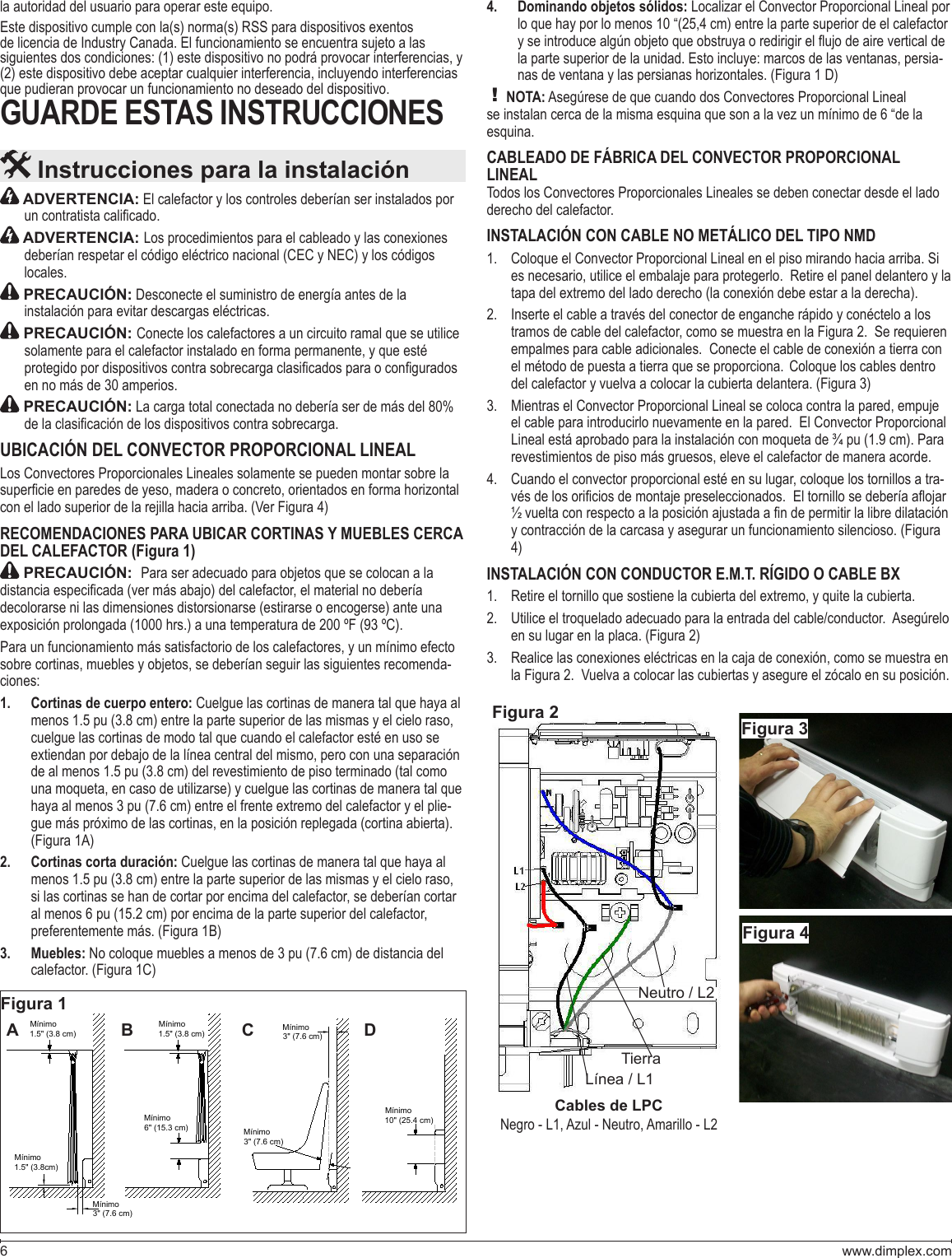 www.dimplex.com6 ADVERTENCIA: El calefactor y los controles deberían ser instalados por  ADVERTENCIA: Los procedimientos para el cableado y las conexiones deberían respetar el código eléctrico nacional (CEC y NEC) y los códigos  PRECAUCIÓN: Desconecte el suministro de energía antes de la  PRECAUCIÓN: Conecte los calefactores a un circuito ramal que se utilice solamente para el calefactor instalado en forma permanente, y que esté  PRECAUCIÓN: La carga total conectada no debería ser de más del 80%  UBICACIÓN DEL CONVECTOR PROPORCIONAL LINEALLos Convectores Proporcionales Lineales solamente se pueden montar sobre la RECOMENDACIONES PARA UBICAR CORTINAS Y MUEBLES CERCA DEL CALEFACTOR (Figura 1) PRECAUCIÓN:  del calefactor, el material no debería decolorarse ni las dimensiones distorsionarse (estirarse o encogerse) ante una Para un funcionamiento más satisfactorio de los calefactores, y un mínimo efecto -ciones: Cortinas de cuerpo entero: 1.  Cuelgue las cortinas de manera tal que haya al cuelgue las cortinas de modo tal que cuando el calefactor esté en uso se una moqueta, en caso de utilizarse) y cuelgue las cortinas de manera tal que -Cortinas corta duración: 2.  Cuelgue las cortinas de manera tal que haya al si las cortinas se han de cortar por encima del calefactor, se deberían cortar Muebles: 3.  Dominando objetos sólidos:4.   Localizar el Convector Proporcional Lineal por -! NOTA:CABLEADO DE FÁBRICA DEL CONVECTOR PROPORCIONAL LINEALTodos los Convectores Proporcionales Lineales se deben conectar desde el lado INSTALACIÓN CON CABLE NO METÁLICO DEL TIPO NMD   Cuando el convector proporcional esté en su lugar, coloque los tornillos a tra- INSTALACIÓN CON CONDUCTOR E.M.T. RÍGIDO O CABLE BX    Instrucciones para la instalaciónFigura 1Figura 2Línea / L1TierraNeutro / L2Figura 3Figura 4Cables de LPCsiguientes dos condiciones: (1) este dispositivo no podrá provocar interferencias, y GUARDE ESTAS INSTRUCCIONESMínimo1.5&quot; (3.8 cm)Mínimo1.5&quot; (3.8 cm)Mínimo1.5&quot; (3.8cm)Mínimo3&quot; (7.6 cm)Mínimo3&quot; (7.6 cm)Mínimo3&quot; (7.6 cm)Mínimo6&quot; (15.3 cm)Mínimo10&quot; (25.4 cm)A B C D