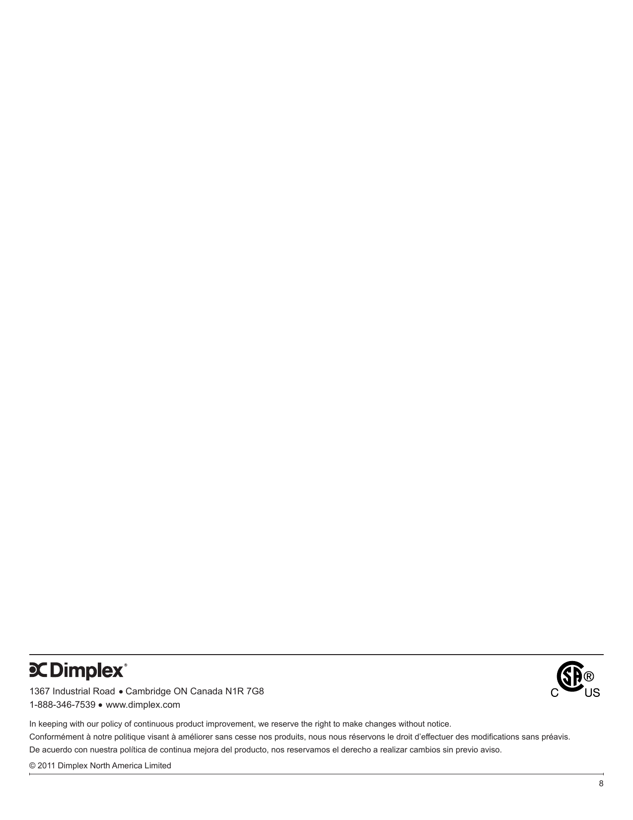 1367 Industrial Road    Cambridge ON Canada N1R 7G81-888-346-7539    www.dimplex.com8In keeping with our policy of continuous product improvement, we reserve the right to make changes without notice.Conformément à notre politique visant à améliorer sans cesse nos produits, nous nous réservons le droit d’effectuer des modications sans préavis.De acuerdo con nuestra política de continua mejora del producto, nos reservamos el derecho a realizar cambios sin previo aviso.© 2011 Dimplex North America Limited