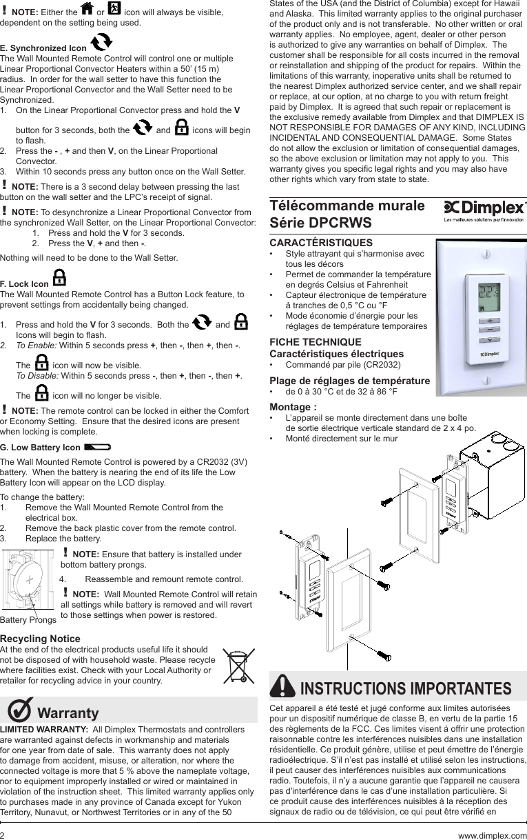 LIMITED WARRANTY:  All Dimplex Thermostats and controllers are warranted against defects in workmanship and materials for one year from date of sale.  This warranty does not apply to damage from accident, misuse, or alteration, nor where the connected voltage is more that 5 % above the nameplate voltage, nor to equipment improperly installed or wired or maintained in violation of the instruction sheet.  This limited warranty applies only to purchases made in any province of Canada except for Yukon Territory, Nunavut, or Northwest Territories or in any of the 50  Warranty! NOTE: Either the   or   icon will always be visible, dependent on the setting being used.E. Synchronized Icon The Wall Mounted Remote Control will control one or multiple Linear Proportional Convector Heaters within a 50’ (15 m) radius.  In order for the wall setter to have this function the Linear Proportional Convector and the Wall Setter need to be Synchronized.  On the Linear Proportional Convector press and hold the 1.  V button for 3 seconds, both the   and   icons will begin toash.Press the 2.  - , + and then V, on the Linear Proportional Convector.Within 10 seconds press any button once on the Wall Setter.3. ! NOTE: There is a 3 second delay between pressing the last button on the wall setter and the LPC’s receipt of signal.! NOTE: To desynchronize a Linear Proportional Convector from the synchronized Wall Setter, on the Linear Proportional Convector:Press and hold the 1.  V for 3 seconds.Press the 2.  V, + and then -.Nothing will need to be done to the Wall Setter.F. Lock Icon The Wall Mounted Remote Control has a Button Lock feature, to prevent settings from accidentally being changed.Press and hold the 1.  V for 3 seconds.  Both the   and   Iconswillbegintoash.To Enable:2.   Within 5 seconds press +, then -, then +, then -.  The   icon will now be visible.To Disable: Within 5 seconds press -, then +, then -, then +.  The   icon will no longer be visible. ! NOTE: The remote control can be locked in either the Comfort or Economy Setting.  Ensure that the desired icons are present when locking is complete.G. Low Battery Icon The Wall Mounted Remote Control is powered by a CR2032 (3V) battery.  When the battery is nearing the end of its life the Low Battery Icon will appear on the LCD display.To change the battery:Remove the Wall Mounted Remote Control from the 1. electrical box.Remove the back plastic cover from the remote control.2. Replace the battery.3. ! NOTE: Ensure that battery is installed under bottom battery prongs.Reassemble and remount remote control.4. ! NOTE:  Wall Mounted Remote Control will retain all settings while battery is removed and will revert to those settings when power is restored.Recycling NoticeAt the end of the electrical products useful life it should  not be disposed of with household waste. Please recycle  where facilities exist. Check with your Local Authority or  retailer for recycling advice in your country.CARACTÉRISTIQUESStyle attrayant qui s’harmonise avec •tous les décorsPermet de commander la température •en degrés Celsius et FahrenheitCapteur électronique de température •à tranches de 0,5 °C ou °FMode économie d’énergie pour les •réglages de température temporairesFICHE TECHNIQUECaractéristiques électriquesCommandé par pile (CR2032)•Plage de réglages de températurede 0 à 30 °C et de 32 à 86 °F•Montage :L’appareil se monte directement dans une boîte •de sortie électrique verticale standard de 2 x 4 po.Monté directement sur le mur•Télécommande muraleSérie DPCRWSBattery Prongs INSTRUCTIONS IMPORTANTESCet appareil a été testé et jugé conforme aux limites autorisées pour un dispositif numérique de classe B, en vertu de la partie 15 des règlements de la FCC. Ces limites visent à offrir une protection raisonnable contre les interférences nuisibles dans une installation résidentielle. Ce produit génère, utilise et peut émettre de l’énergie radioélectrique. S’il n’est pas installé et utilisé selon les instructions, il peut causer des interférences nuisibles aux communications radio. Toutefois, il n’y a aucune garantie que l’appareil ne causera pas d&apos;interférence dans le cas d’une installation particulière. Si ce produit cause des interférences nuisibles à la réception des signauxderadiooudetélévision,cequipeutêtrevériéenStates of the USA (and the District of Columbia) except for Hawaii and Alaska.  This limited warranty applies to the original purchaser of the product only and is not transferable.  No other written or oral warranty applies.  No employee, agent, dealer or other person is authorized to give any warranties on behalf of Dimplex.  The customer shall be responsible for all costs incurred in the removal or reinstallation and shipping of the product for repairs.  Within the limitations of this warranty, inoperative units shall be returned to the nearest Dimplex authorized service center, and we shall repair or replace, at our option, at no charge to you with return freight paid by Dimplex.  It is agreed that such repair or replacement is the exclusive remedy available from Dimplex and that DIMPLEX IS NOT RESPONSIBLE FOR DAMAGES OF ANY KIND, INCLUDING INCIDENTAL AND CONSEQUENTIAL DAMAGE.  Some States do not allow the exclusion or limitation of consequential damages, so the above exclusion or limitation may not apply to you.  This warrantygivesyouspeciclegalrightsandyoumayalsohaveother rights which vary from state to state.www.dimplex.com2