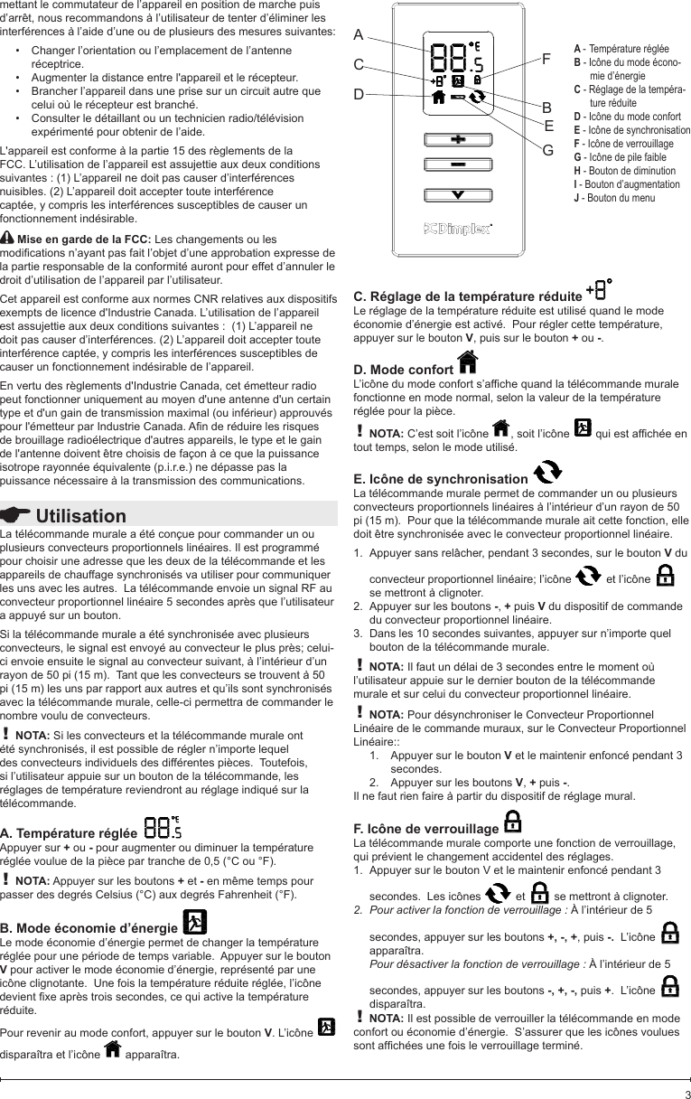  UtilisationLa télécommande murale a été conçue pour commander un ou plusieurs convecteurs proportionnels linéaires. Il est programmé pour choisir une adresse que les deux de la télécommande et les appareils de chauffage synchronisés va utiliser pour communiquer les uns avec les autres.  La télécommande envoie un signal RF au convecteur proportionnel linéaire 5 secondes après que l’utilisateur a appuyé sur un bouton. Si la télécommande murale a été synchronisée avec plusieurs convecteurs, le signal est envoyé au convecteur le plus près; celui-ci envoie ensuite le signal au convecteur suivant, à l’intérieur d’un rayon de 50 pi (15 m).  Tant que les convecteurs se trouvent à 50 pi (15 m) les uns par rapport aux autres et qu’ils sont synchronisés avec la télécommande murale, celle-ci permettra de commander le nombre voulu de convecteurs.! NOTA: Si les convecteurs et la télécommande murale ont été synchronisés, il est possible de régler n’importe lequel des convecteurs individuels des différentes pièces.  Toutefois, si l’utilisateur appuie sur un bouton de la télécommande, les réglages de température reviendront au réglage indiqué sur la télécommande.A. Température réglée  Appuyer sur + ou - pour augmenter ou diminuer la température réglée voulue de la pièce par tranche de 0,5 (°C ou °F).! NOTA: Appuyer sur les boutons + et - en même temps pour passer des degrés Celsius (°C) aux degrés Fahrenheit (°F).B. Mode économie d’énergie Le mode économie d’énergie permet de changer la température réglée pour une période de temps variable.  Appuyer sur le bouton V pour activer le mode économie d’énergie, représenté par une icône clignotante.  Une fois la température réduite réglée, l’icône devientxeaprèstroissecondes,cequiactivelatempératureréduite.Pour revenir au mode confort, appuyer sur le bouton V. L’icône   disparaîtra et l’icône   apparaîtra. ACDFBEGA - Température régléeB - Icône du mode écono-mie d’énergie C - Réglage de la tempéra-ture réduiteD - Icône du mode confortE - Icône de synchronisationF - Icône de verrouillageG - Icône de pile faibleH - Bouton de diminutionI - Bouton d’augmentationJ - Bouton du menumettant le commutateur de l’appareil en position de marche puis d’arrêt, nous recommandons à l’utilisateur de tenter d’éliminer les interférences à l’aide d’une ou de plusieurs des mesures suivantes:Changer l’orientation ou l’emplacement de l’antenne •réceptrice.Augmenter la distance entre l&apos;appareil et le récepteur.•Brancher l’appareil dans une prise sur un circuit autre que •celui où le récepteur est branché.Consulter le détaillant ou un technicien radio/télévision •expérimenté pour obtenir de l’aide.L&apos;appareil est conforme à la partie 15 des règlements de la FCC. L’utilisation de l’appareil est assujettie aux deux conditions suivantes : (1) L’appareil ne doit pas causer d’interférences nuisibles. (2) L’appareil doit accepter toute interférence captée, y compris les interférences susceptibles de causer un fonctionnement indésirable. Mise en garde de la FCC: Les changements ou les modicationsn’ayantpasfaitl’objetd’uneapprobationexpressedela partie responsable de la conformité auront pour effet d’annuler le droit d’utilisation de l’appareil par l’utilisateur.Cet appareil est conforme aux normes CNR relatives aux dispositifs exempts de licence d&apos;Industrie Canada. L’utilisation de l’appareil est assujettie aux deux conditions suivantes :  (1) L’appareil ne doit pas causer d’interférences. (2) L’appareil doit accepter toute interférence captée, y compris les interférences susceptibles de causer un fonctionnement indésirable de l’appareil.En vertu des règlements d&apos;Industrie Canada, cet émetteur radio peut fonctionner uniquement au moyen d&apos;une antenne d&apos;un certain type et d&apos;un gain de transmission maximal (ou inférieur) approuvés pourl&apos;émetteurparIndustrieCanada.Anderéduirelesrisquesde brouillage radioélectrique d&apos;autres appareils, le type et le gain de l&apos;antenne doivent être choisis de façon à ce que la puissance isotrope rayonnée équivalente (p.i.r.e.) ne dépasse pas la puissance nécessaire à la transmission des communications.C. Réglage de la température réduite Le réglage de la température réduite est utilisé quand le mode économie d’énergie est activé.  Pour régler cette température, appuyer sur le bouton V, puis sur le bouton + ou -.  D. Mode confort L’icônedumodeconforts’afchequandlatélécommandemuralefonctionne en mode normal, selon la valeur de la température réglée pour la pièce.! NOTA: C’est soit l’icône  , soit l’icône  quiestafchéeentout temps, selon le mode utilisé. E. Icône de synchronisation La télécommande murale permet de commander un ou plusieurs convecteurs proportionnels linéaires à l’intérieur d’un rayon de 50 pi (15 m).  Pour que la télécommande murale ait cette fonction, elle doit être synchronisée avec le convecteur proportionnel linéaire.  Appuyer sans relâcher, pendant 3 secondes, sur le bouton 1.  V du convecteur proportionnel linéaire; l’icône   et l’icône   se mettront à clignoter.Appuyer sur les boutons 2.  -, + puis V du dispositif de commande du convecteur proportionnel linéaire.Dans les 10 secondes suivantes, appuyer sur n’importe quel 3. bouton de la télécommande murale.! NOTA: Il faut un délai de 3 secondes entre le moment où l’utilisateur appuie sur le dernier bouton de la télécommande murale et sur celui du convecteur proportionnel linéaire.! NOTA: Pour désynchroniser le Convecteur Proportionnel Linéaire de le commande muraux, sur le Convecteur Proportionnel Linéaire::Appuyer sur le bouton 1.  V et le maintenir enfoncé pendant 3 secondes.Appuyer sur les boutons 2.  V, + puis -.Il ne faut rien faire à partir du dispositif de réglage mural.F. Icône de verrouillage La télécommande murale comporte une fonction de verrouillage, qui prévient le changement accidentel des réglages.Appuyer sur le bouton V et le maintenir enfoncé pendant 3 1. secondes.  Les icônes   et   se mettront à clignoter. Pour activer la fonction de verrouillage :2.   À l’intérieur de 5 secondes, appuyer sur les boutons +, -, +, puis -.  L’icône   apparaîtra. Pour désactiver la fonction de verrouillage : À l’intérieur de 5 secondes, appuyer sur les boutons -, +, -, puis +.  L’icône   disparaîtra. ! NOTA: Il est possible de verrouiller la télécommande en mode confort ou économie d’énergie.  S’assurer que les icônes voulues sontafchéesunefoisleverrouillageterminé.3