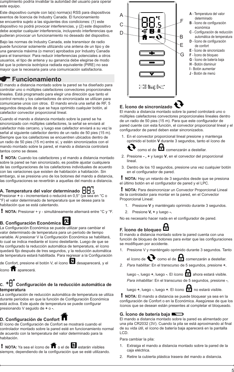  FuncionamientoEl mando a distancia montado sobre la pared se ha diseñado para controlar uno o múltiples calefactores convectores proporcionales lineales. Está programado para elegir una dirección que tanto el control remoto y los calentadores de sincronizada se utilizan para comunicarse unos con otros.  El mando envía una señal de RF, 5 segundos después de que se haya oprimido cualquier botón, al calefactor convector proporcional lineal.  Cuando el mando a distancia montado sobre la pared se ha sincronizado con múltiples calefactores, la señal se enviará al calefactor más cercano, y luego ese calefactor enviará a su vez la señal al siguiente calefactor dentro de un radio de 50 pies (15 m). Siempre que los calefactores se encuentren ubicados dentro de un radio de 50 pies (15 m) entre sí, y estén sincronizados con el mando montado sobre la pared, el mando a distancia controlará tantos como se desee.! NOTA: Cuando los calefactores y el mando a distancia montado sobre la pared se han sincronizado, es posible ajustar cualquiera delasconguracionesdeloscalefactoresindividualesdeacuerdocon las variaciones que existen de habitación a habitación. Sin embargo, si se presiona uno de los botones del mando a distancia, lasconguracionesserevertiránaaquellasdelmandoadistancia.A. Temperatura del valor determinado  Presionar + o - incrementará o reducirá en 0,5° (ya sea en °C o °F) el valor determinado de temperatura que se desea para la habitación que se está calentando.! NOTA: Presionar + y - simultáneamente alternará entre °C y °F.B. Conguración Económica LaConguraciónEconómicasepuedeutilizarparacambiarelvalor determinado de temperatura para un período de tiempo variable.AlpresionarVlaConguraciónEconómicasehabilitará,lo cual se indica mediante el ícono destellante. Luego de que se haconguradolareducciónautomáticadetemperatura,elíconoquedarájodespuésdetressegundos,ylareducciónautomáticadetemperaturaestaráhabilitada.PararegresaralaConguraciónde Confort, presione el botón V, el ícono   desaparecerá, y el ícono   aparecerá.C.   Conguración de la reducción automática de temperaturaLaconguracióndereducciónautomáticadetemperaturaseutilizaduranteperíodosenquelafuncióndeConguraciónEconómicaestáactiva.Esteajustedetemperaturasepuedecongurarpresionando V seguido de + o -.D. Conguración de Confort ElíconodeConguracióndeConfortsemostrarácuandoelcontrolador montado sobre la pared esté en funcionamiento normal de acuerdo con la temperatura del valor determinado para la habitación.! NOTA: Ya sea el ícono de   o el de   estarán visibles siempre,dependiendodelaconguraciónqueseestéutilizando.5cumplimiento podría invalidar la autoridad del usuario para operar este equipo.Este dispositivo cumple con la(s) norma(s) RSS para dispositivos exentos de licencia de Industry Canada. El funcionamiento se encuentra sujeto a las siguientes dos condiciones: (1) este dispositivo no podrá provocar interferencias, y (2) este dispositivo debe aceptar cualquier interferencia, incluyendo interferencias que pudieran provocar un funcionamiento no deseado del dispositivo.Bajo las normas de Industry Canada, este transmisor de radio puede funcionar solamente utilizando una antena de un tipo y de una ganancia máxima (o menor) aprobados por Industry Canada para el transmisor. Para reducir interferencias potenciales a otros usuarios, el tipo de antena y su ganancia debe elegirse de modo tal que la potencia isotrópica radiada equivalente (PIRE) no sea mayor que la necesaria para una comunicación satisfactoria.E. Ícono de sincronizado El mando a distancia montado sobre la pared controlará uno o múltiples calefactores convectores proporcionales lineales dentro deunradiode50pies(15m).Paraqueesteconguradordepared cuente con esta función, el convector proporcional lineal y el conguradordepareddebenestarsincronizados.En el convector proporcional lineal presione y mantenga 1. oprimido el botón V durante 3 segundos, tanto el ícono de  como el de   comenzarán a destellar. Presione 2.  - , + y luego V, en el convector del proporcional lineal.Dentro de los 10 segundos, presione una vez cualquier botón 3. enelconguradordepared.! NOTA: Hay un retardo de 3 segundos desde que se presiona elúltimobotónenelconguradordeparedyelLPC.! NOTA: Para desincronizar un Convector Proporcional Lineal de la controlador para montar en la pared, en el Convector Proporcional Lineal:Presione 1.  V y manténgalo oprimido durante 3 segundos.Presione 2.  V, + y luego -.Noesnecesariohacernadaenelconguradordepared.F. Ícono de bloqueo El mando a distancia montado sobre la pared cuenta con una funcióndebloqueodebotonesparaevitarquelasconguracionessemodiquenporaccidente.Presione V y manténgalo oprimido durante 3 segundos. Tanto 1. el ícono de   como el de   comenzarán a destellar. Para habilitar: 2.  En el transcurso de 5 segundos, presione +, luego -, luego +, luego -. El ícono   ahora estará visible.Para inhabilitar: En el transcurso de 5 segundos, presione -, luego +, luego -, luego +. El ícono   no estará visible.! NOTA: El mando a distancia se puede bloquear ya sea en la conguracióndeConfortoenlaEconómica.Asegúresedequelosíconos que se desean están presentes al completar el bloqueado.G. Ícono de batería baja El mando a distancia montado sobre la pared es alimentado por unapilaCR2032(3V).Cuandolapilaseestáaproximandoalnalde su vida útil, el ícono de batería baja aparecerá en la pantalla LCD.Para cambiar la pila:Extraiga el mando a distancia montado sobre la pared de la 1. caja eléctrica.Retire la cubierta plástica trasera del mando a distancia.2. ACDFBEGA - Temperatura del valor determinadoB - Ícono de conguración económicaC - Conguración de reducción automática de temperaturaD - Ícono de conguración de confortE - Ícono de sincronizadoF - Ícono de bloqueoG - Ícono de batería bajaH - Botón disminuirI - Botón aumentarJ - Botón de menú