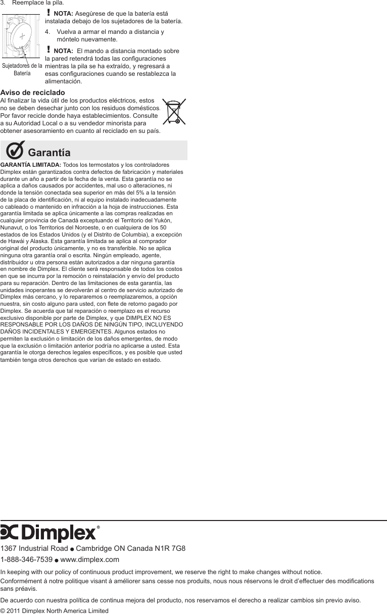 GARANTÍA LIMITADA: Todos los termostatos y los controladores Dimplex están garantizados contra defectos de fabricación y materiales durante un año a partir de la fecha de la venta. Esta garantía no se aplica a daños causados por accidentes, mal uso o alteraciones, ni donde la tensión conectada sea superior en más del 5% a la tensión delaplacadeidenticación,nialequipoinstaladoinadecuadamenteo cableado o mantenido en infracción a la hoja de instrucciones. Esta garantía limitada se aplica únicamente a las compras realizadas en cualquier provincia de Canadá exceptuando el Territorio del Yukón, Nunavut, o los Territorios del Noroeste, o en cualquiera de los 50 estados de los Estados Unidos (y el Distrito de Columbia), a excepción de Hawái y Alaska. Esta garantía limitada se aplica al comprador original del producto únicamente, y no es transferible. No se aplica ninguna otra garantía oral o escrita. Ningún empleado, agente, distribuidor u otra persona están autorizados a dar ninguna garantía en nombre de Dimplex. El cliente será responsable de todos los costos en que se incurra por la remoción o reinstalación y envío del producto para su reparación. Dentro de las limitaciones de esta garantía, las unidades inoperantes se devolverán al centro de servicio autorizado de Dimplex más cercano, y lo repararemos o reemplazaremos, a opción nuestra,sincostoalgunoparausted,conetederetornopagadoporDimplex. Se acuerda que tal reparación o reemplazo es el recurso exclusivo disponible por parte de Dimplex, y que DIMPLEX NO ES RESPONSABLE POR LOS DAÑOS DE NINGÚN TIPO, INCLUYENDO DAÑOS INCIDENTALES Y EMERGENTES. Algunos estados no permiten la exclusión o limitación de los daños emergentes, de modo que la exclusión o limitación anterior podría no aplicarse a usted. Esta garantíaleotorgaderechoslegalesespecícos,yesposiblequeustedtambién tenga otros derechos que varían de estado en estado. GarantíaReemplace la pila.3. ! NOTA: Asegúrese de que la batería está instalada debajo de los sujetadores de la batería.Vuelva a armar el mando a distancia y 4. móntelo nuevamente.! NOTA:  El mando a distancia montado sobre laparedretendrátodaslasconguracionesmientras la pila se ha extraído, y regresará a esasconguracionescuandoserestablezcalaalimentación.Aviso de recicladoAlnalizarlavidaútildelosproductoseléctricos,estosno se deben desechar junto con los residuos domésticos. Por favor recicle donde haya establecimientos. Consulte a su Autoridad Local o a su vendedor minorista para obtener asesoramiento en cuanto al reciclado en su país.Sujetadores de la Batería1367 Industrial Road   Cambridge ON Canada N1R 7G81-888-346-7539   www.dimplex.comIn keeping with our policy of continuous product improvement, we reserve the right to make changes without notice.Conformémentànotrepolitiquevisantàaméliorersanscessenosproduits,nousnousréservonsledroitd’effectuerdesmodicationssans préavis.De acuerdo con nuestra política de continua mejora del producto, nos reservamos el derecho a realizar cambios sin previo aviso.© 2011 Dimplex North America Limited