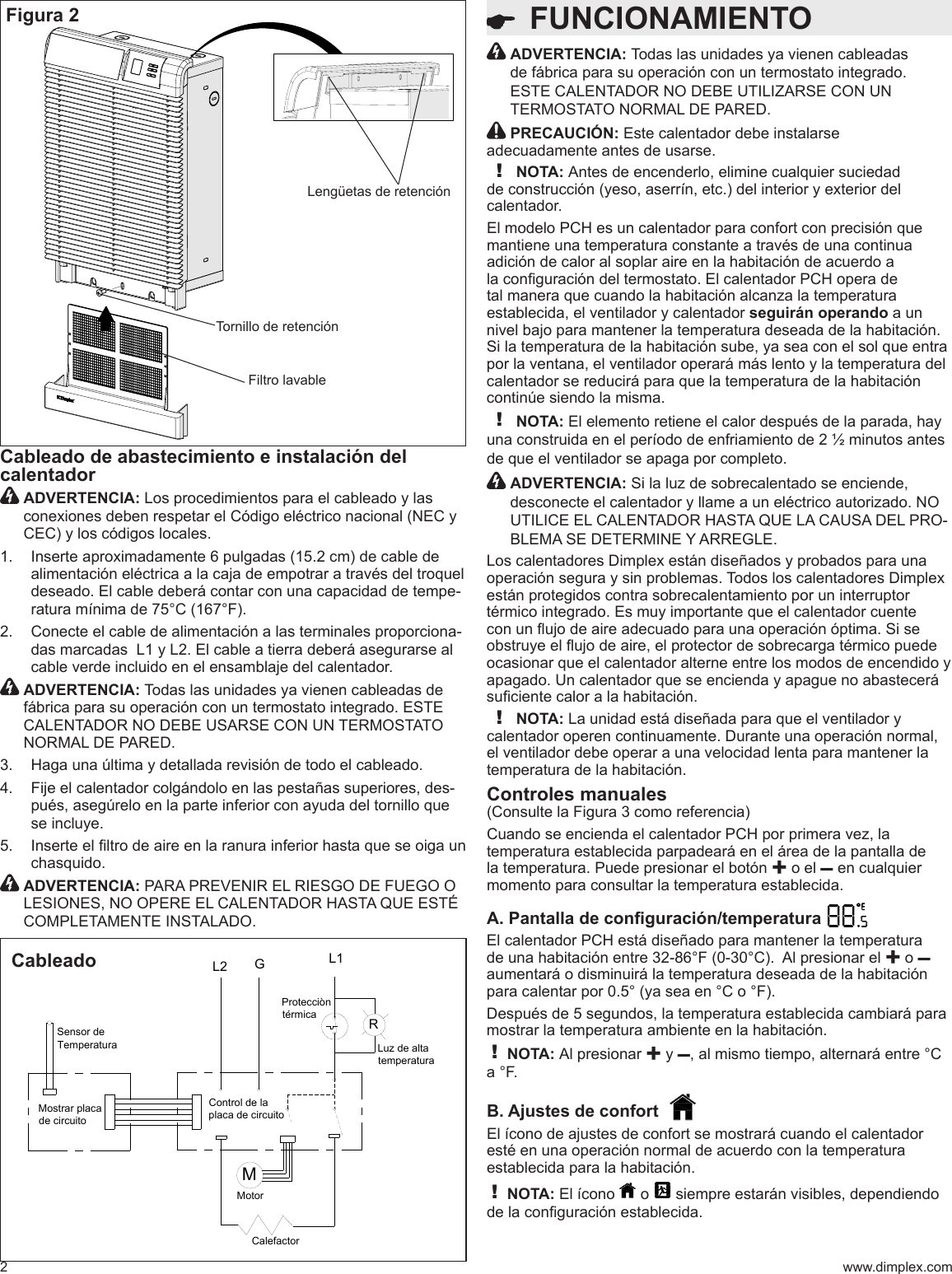 Sensor de TemperaturaCalefactorMotorMostrar placa de circuitoControl de la placa de circuitoLuz de alta temperaturaProtecciòn térmicaGRL2 L1M  FUNCIONAMIENTO2 www.dimplex.comCableado de abastecimiento e instalación del calentador  ADVERTENCIA: Los procedimientos para el cableado y las conexiones deben respetar el Código eléctrico nacional (NEC y CEC) y los códigos locales.Inserte aproximadamente 6 pulgadas (15.2 cm) de cable de 1. alimentación eléctrica a la caja de empotrar a través del troquel deseado. El cable deberá contar con una capacidad de tempe-ratura mínima de 75°C (167°F).Conecte el cable de alimentación a las terminales proporciona-2. das marcadas  L1 y L2. El cable a tierra deberá asegurarse al cable verde incluido en el ensamblaje del calentador.  ADVERTENCIA: Todas las unidades ya vienen cableadas de fábrica para su operación con un termostato integrado. ESTE CALENTADOR NO DEBE USARSE CON UN TERMOSTATO NORMAL DE PARED.Haga una última y detallada revisión de todo el cableado.3. Fije el calentador colgándolo en las pestañas superiores, des-4. pués, asegúrelo en la parte inferior con ayuda del tornillo que se incluye.Inserte el ltro de aire en la ranura inferior hasta que se oiga un 5. chasquido.  ADVERTENCIA: PARA PREVENIR EL RIESGO DE FUEGO O LESIONES, NO OPERE EL CALENTADOR HASTA QUE ESTÉ COMPLETAMENTE INSTALADO.Figura 2Lengüetas de retenciónTornillo de retenciónFiltro lavable  ADVERTENCIA: Todas las unidades ya vienen cableadas de fábrica para su operación con un termostato integrado. ESTE CALENTADOR NO DEBE UTILIZARSE CON UN TERMOSTATO NORMAL DE PARED. PRECAUCIÓN: Este calentador debe instalarse adecuadamente antes de usarse.! NOTA: Antes de encenderlo, elimine cualquier suciedad de construcción (yeso, aserrín, etc.) del interior y exterior del calentador.El modelo PCH es un calentador para confort con precisión que mantiene una temperatura constante a través de una continua adición de calor al soplar aire en la habitación de acuerdo a la conguración del termostato. El calentador PCH opera de tal manera que cuando la habitación alcanza la temperatura establecida, el ventilador y calentador seguirán operando a un nivel bajo para mantener la temperatura deseada de la habitación. Si la temperatura de la habitación sube, ya sea con el sol que entra por la ventana, el ventilador operará más lento y la temperatura del calentador se reducirá para que la temperatura de la habitación continúe siendo la misma. ! NOTA: El elemento retiene el calor después de la parada, hay una construida en el período de enfriamiento de 2 ½ minutos antes de que el ventilador se apaga por completo.  ADVERTENCIA: Si la luz de sobrecalentado se enciende, desconecte el calentador y llame a un eléctrico autorizado. NO UTILICE EL CALENTADOR HASTA QUE LA CAUSA DEL PRO-BLEMA SE DETERMINE Y ARREGLE. Los calentadores Dimplex están diseñados y probados para una operación segura y sin problemas. Todos los calentadores Dimplex están protegidos contra sobrecalentamiento por un interruptor térmico integrado. Es muy importante que el calentador cuente con un ujo de aire adecuado para una operación óptima. Si se obstruye el ujo de aire, el protector de sobrecarga térmico puede ocasionar que el calentador alterne entre los modos de encendido y apagado. Un calentador que se encienda y apague no abastecerá suciente calor a la habitación.! NOTA: La unidad está diseñada para que el ventilador y calentador operen continuamente. Durante una operación normal, el ventilador debe operar a una velocidad lenta para mantener la temperatura de la habitación.Controles manuales(Consulte la Figura 3 como referencia)Cuando se encienda el calentador PCH por primera vez, la temperatura establecida parpadeará en el área de la pantalla de la temperatura. Puede presionar el botón ✚ o el – en cualquier momento para consultar la temperatura establecida.A. Pantalla de conguración/temperatura   El calentador PCH está diseñado para mantener la temperatura de una habitación entre 32-86°F (0-30°C).  Al presionar el ✚ o – aumentará o disminuirá la temperatura deseada de la habitación para calentar por 0.5° (ya sea en °C o °F). Después de 5 segundos, la temperatura establecida cambiará para mostrar la temperatura ambiente en la habitación. ! NOTA: Al presionar ✚ y –, al mismo tiempo, alternará entre °C a °F. B. Ajustes de confort  El ícono de ajustes de confort se mostrará cuando el calentador esté en una operación normal de acuerdo con la temperatura establecida para la habitación.! NOTA: El ícono   o   siempre estarán visibles, dependiendo de la conguración establecida. Cableado