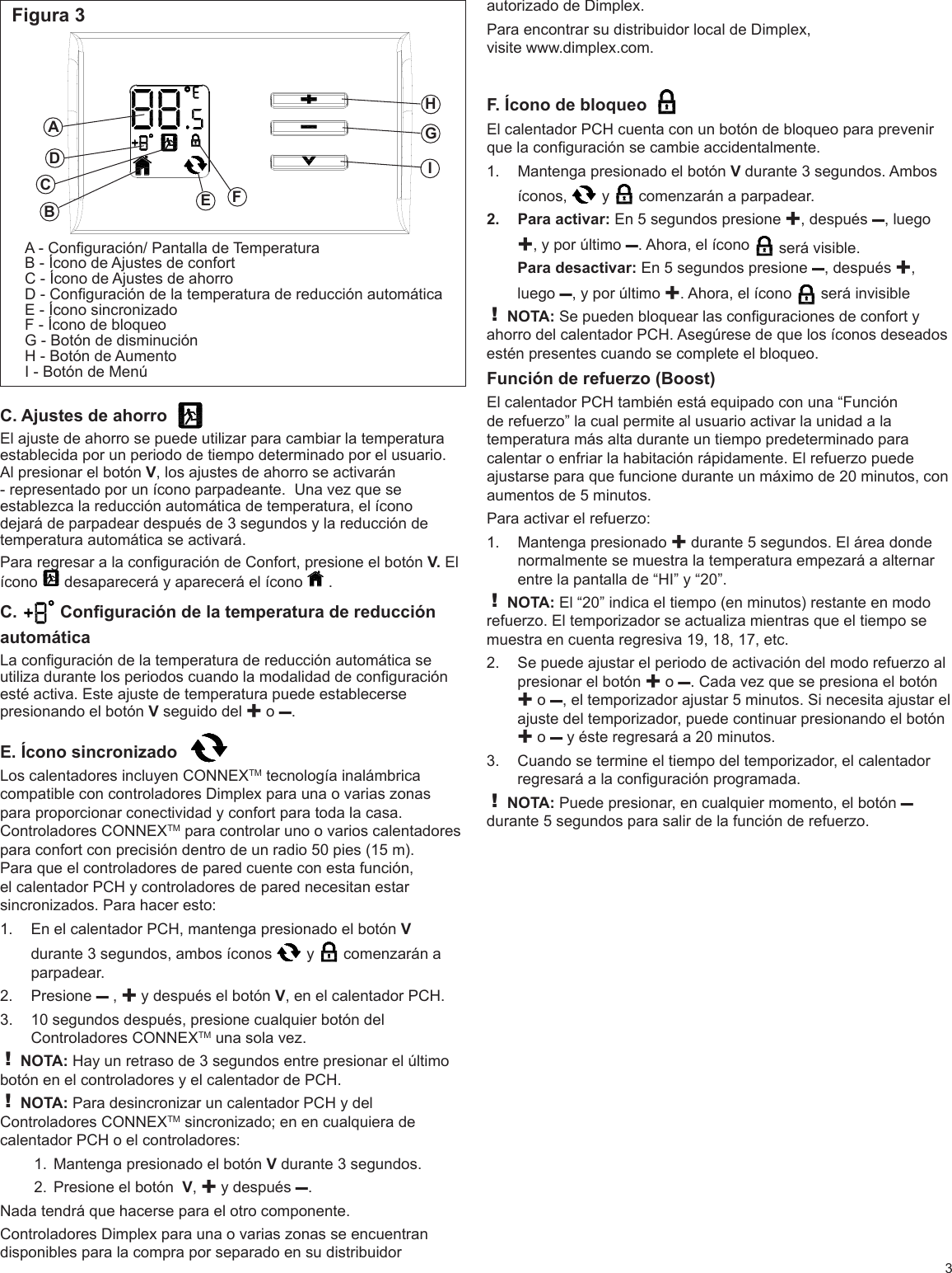 Figura 3CEFGHIA - Conguración/ Pantalla de TemperaturaB - Ícono de Ajustes de confortC - Ícono de Ajustes de ahorroD - Conguración de la temperatura de reducción automáticaE - Ícono sincronizadoF - Ícono de bloqueoG - Botón de disminuciónH - Botón de AumentoI - Botón de MenúADBC. Ajustes de ahorro  El ajuste de ahorro se puede utilizar para cambiar la temperatura establecida por un periodo de tiempo determinado por el usuario. Al presionar el botón V, los ajustes de ahorro se activarán - representado por un ícono parpadeante.  Una vez que se establezca la reducción automática de temperatura, el ícono dejará de parpadear después de 3 segundos y la reducción de temperatura automática se activará. Para regresar a la conguración de Confort, presione el botón V. El ícono   desaparecerá y aparecerá el ícono   . C.   Conguración de la temperatura de reducción automática La conguración de la temperatura de reducción automática se utiliza durante los periodos cuando la modalidad de conguración esté activa. Este ajuste de temperatura puede establecerse presionando el botón V seguido del ✚ o –. E. Ícono sincronizado  Los calentadores incluyen CONNEXTM tecnología inalámbrica compatible con controladores Dimplex para una o varias zonas para proporcionar conectividad y confort para toda la casa. Controladores CONNEXTM para controlar uno o varios calentadores para confort con precisión dentro de un radio 50 pies (15 m). Para que el controladores de pared cuente con esta función, el calentador PCH y controladores de pared necesitan estar sincronizados. Para hacer esto:En el calentador PCH, mantenga presionado el botón 1.  V durante 3 segundos, ambos íconos   y   comenzarán a parpadear. Presione 2.  – , ✚ y después el botón V, en el calentador PCH.10 segundos después, presione cualquier botón del 3. Controladores CONNEXTM una sola vez.! NOTA: Hay un retraso de 3 segundos entre presionar el último botón en el controladores y el calentador de PCH.! NOTA: Para desincronizar un calentador PCH y del Controladores CONNEXTM sincronizado; en en cualquiera de calentador PCH o el controladores: Mantenga presionado el botón 1.  V durante 3 segundos. Presione el botón  2.  V, ✚ y después –.Nada tendrá que hacerse para el otro componente.Controladores Dimplex para una o varias zonas se encuentran disponibles para la compra por separado en su distribuidor  3autorizado de Dimplex.Para encontrar su distribuidor local de Dimplex,  visite www.dimplex.com.F. Ícono de bloqueo  El calentador PCH cuenta con un botón de bloqueo para prevenir que la conguración se cambie accidentalmente.Mantenga presionado el botón 1.  V durante 3 segundos. Ambos íconos,   y   comenzarán a parpadear. Para activar: 2.  En 5 segundos presione ✚, después –, luego ✚, y por último –. Ahora, el ícono   será visible. Para desactivar: En 5 segundos presione –, después ✚, luego –, y por último ✚. Ahora, el ícono   será invisible ! NOTA: Se pueden bloquear las conguraciones de confort y ahorro del calentador PCH. Asegúrese de que los íconos deseados estén presentes cuando se complete el bloqueo.Función de refuerzo (Boost) El calentador PCH también está equipado con una “Función de refuerzo” la cual permite al usuario activar la unidad a la temperatura más alta durante un tiempo predeterminado para calentar o enfriar la habitación rápidamente. El refuerzo puede ajustarse para que funcione durante un máximo de 20 minutos, con aumentos de 5 minutos.Para activar el refuerzo:Mantenga presionado 1.  ✚ durante 5 segundos. El área donde normalmente se muestra la temperatura empezará a alternar entre la pantalla de “HI” y “20”.! NOTA: El “20” indica el tiempo (en minutos) restante en modo refuerzo. El temporizador se actualiza mientras que el tiempo se muestra en cuenta regresiva 19, 18, 17, etc. Se puede ajustar el periodo de activación del modo refuerzo al 2. presionar el botón ✚ o –. Cada vez que se presiona el botón ✚ o –, el temporizador ajustar 5 minutos. Si necesita ajustar el ajuste del temporizador, puede continuar presionando el botón ✚ o – y éste regresará a 20 minutos. Cuando se termine el tiempo del temporizador, el calentador 3. regresará a la conguración programada. ! NOTA: Puede presionar, en cualquier momento, el botón – durante 5 segundos para salir de la función de refuerzo. 