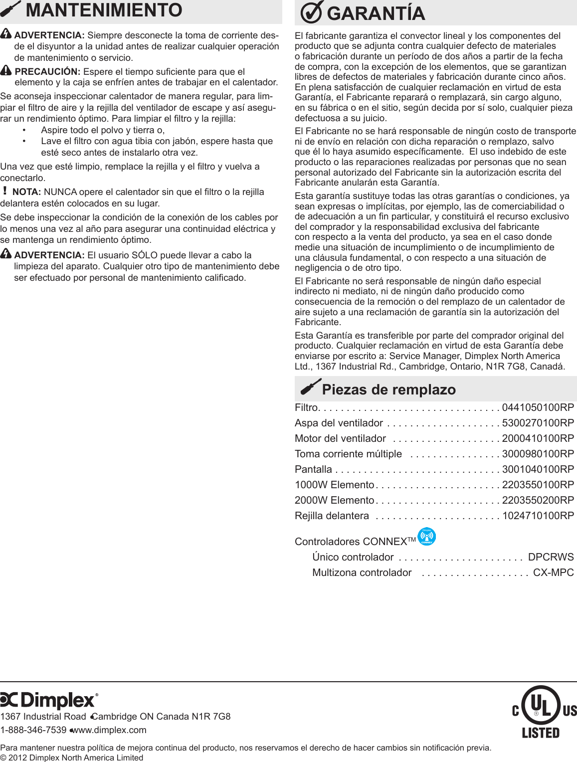 Para mantener nuestra política de mejora continua del producto, nos reservamos el derecho de hacer cambios sin noticación previa. © 2012 Dimplex North America Limited1367 Industrial Road  Cambridge ON Canada N1R 7G81-888-346-7539  www.dimplex.com GARANTÍAEl fabricante garantiza el convector lineal y los componentes del producto que se adjunta contra cualquier defecto de materiales o fabricación durante un período de dos años a partir de la fecha de compra, con la excepción de los elementos, que se garantizan libres de defectos de materiales y fabricación durante cinco años. En plena satisfacción de cualquier reclamación en virtud de esta Garantía, el Fabricante reparará o remplazará, sin cargo alguno, en su fábrica o en el sitio, según decida por sí solo, cualquier pieza defectuosa a su juicio.El Fabricante no se hará responsable de ningún costo de transporte ni de envío en relación con dicha reparación o remplazo, salvo que él lo haya asumido especícamente.  El uso indebido de este producto o las reparaciones realizadas por personas que no sean personal autorizado del Fabricante sin la autorización escrita del Fabricante anularán esta Garantía. Esta garantía sustituye todas las otras garantías o condiciones, ya sean expresas o implícitas, por ejemplo, las de comerciabilidad o de adecuación a un n particular, y constituirá el recurso exclusivo del comprador y la responsabilidad exclusiva del fabricante con respecto a la venta del producto, ya sea en el caso donde medie una situación de incumplimiento o de incumplimiento de una cláusula fundamental, o con respecto a una situación de negligencia o de otro tipo. El Fabricante no será responsable de ningún daño especial indirecto ni mediato, ni de ningún daño producido como consecuencia de la remoción o del remplazo de un calentador de aire sujeto a una reclamación de garantía sin la autorización del Fabricante. Esta Garantía es transferible por parte del comprador original del producto. Cualquier reclamación en virtud de esta Garantía debe enviarse por escrito a: Service Manager, Dimplex North America Ltd., 1367 Industrial Rd., Cambridge, Ontario, N1R 7G8, Canadá.Filtro ................................0441050100RPAspa del ventilador  ....................5300270100RPMotor del ventilador  . . . . . . . . . . . . . . . . . . . 2000410100RPToma corriente múltiple   . . . . . . . . . . . . . . . . 3000980100RPPantalla .............................3001040100RP1000W Elemento ......................2203550100RP2000W Elemento ......................2203550200RPRejilla delantera  . . . . . . . . . . . . . . . . . . . . . . 1024710100RPControladores CONNEXTM Único controlador  ...................... DPCRWSMultizona controlador   . . . . . . . . . . . . . . . . . . . CX-MPCPiezas de remplazo  ADVERTENCIA: Siempre desconecte la toma de corriente des-de el disyuntor a la unidad antes de realizar cualquier operación de mantenimiento o servicio. PRECAUCIÓN: Espere el tiempo suciente para que el elemento y la caja se enfríen antes de trabajar en el calentador.Se aconseja inspeccionar calentador de manera regular, para lim-piar el ltro de aire y la rejilla del ventilador de escape y así asegu-rar un rendimiento óptimo. Para limpiar el ltro y la rejilla:Aspire todo el polvo y tierra o, • Lave el ltro con agua tibia con jabón, espere hasta que • esté seco antes de instalarlo otra vez.Una vez que esté limpio, remplace la rejilla y el ltro y vuelva a conectarlo. ! NOTA: NUNCA opere el calentador sin que el ltro o la rejilla delantera estén colocados en su lugar.Se debe inspeccionar la condición de la conexión de los cables por lo menos una vez al año para asegurar una continuidad eléctrica y se mantenga un rendimiento óptimo.   ADVERTENCIA: El usuario SÓLO puede llevar a cabo la limpieza del aparato. Cualquier otro tipo de mantenimiento debe ser efectuado por personal de mantenimiento calificado.  MANTENIMIENTO