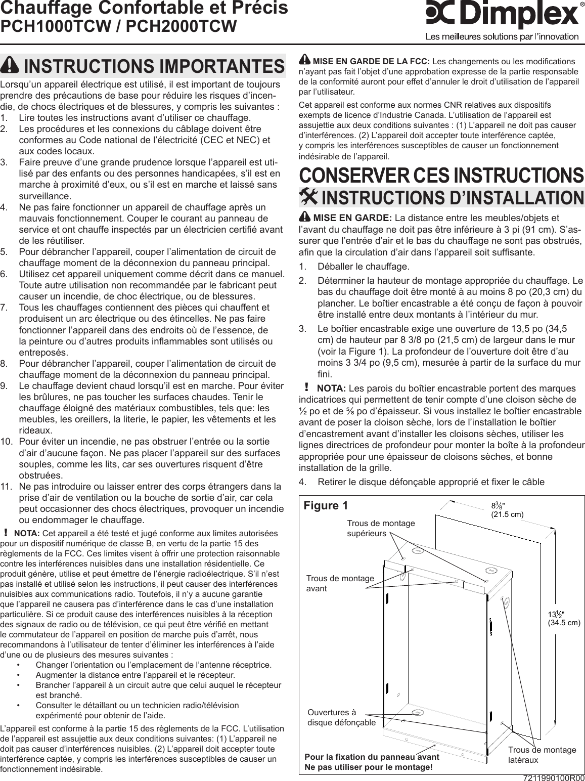 7211990100R00Chauffage Confortable et PrécisPCH1000TCW / PCH2000TCW MISE EN GARDE: La distance entre les meubles/objets et l’avant du chauffage ne doit pas être inférieure à 3 pi (91 cm). S’as-surer que l’entrée d’air et le bas du chauffage ne sont pas obstrués, an que la circulation d’air dans l’appareil soit sufsante.Déballer le chauffage.1. Déterminer la hauteur de montage appropriée du chauffage. Le 2. bas du chauffage doit être monté à au moins 8 po (20,3 cm) du plancher. Le boîtier encastrable a été conçu de façon à pouvoir être installé entre deux montants à l’intérieur du mur.Le boîtier encastrable exige une ouverture de 13,5 po (34,5 3. cm) de hauteur par 8 3/8 po (21,5 cm) de largeur dans le mur (voir la Figure 1). La profondeur de l’ouverture doit être d’au moins 3 3/4 po (9,5 cm), mesurée à partir de la surface du mur ni.! NOTA: Les parois du boîtier encastrable portent des marques indicatrices qui permettent de tenir compte d’une cloison sèche de ½ po et de ⅝ po d’épaisseur. Si vous installez le boîtier encastrable avant de poser la cloison sèche, lors de l’installation le boîtier d’encastrement avant d’installer les cloisons sèches, utiliser les lignes directrices de profondeur pour monter la boîte à la profondeur appropriée pour une épaisseur de cloisons sèches, et bonne installation de la grille.Retirer le disque défonçable approprié et xer le câble 4.  INSTRUCTIONS D’INSTALLATION INSTRUCTIONS IMPORTANTESLorsqu’un appareil électrique est utilisé, il est important de toujours prendre des précautions de base pour réduire les risques d’incen-die, de chocs électriques et de blessures, y compris les suivantes :Lire toutes les instructions avant d’utiliser ce chauffage.1. Les procédures et les connexions du câblage doivent être 2. conformes au Code national de l’électricité (CEC et NEC) et aux codes locaux.Faire preuve d’une grande prudence lorsque l’appareil est uti-3. lisé par des enfants ou des personnes handicapées, s’il est en marche à proximité d’eux, ou s’il est en marche et laissé sans surveillance.Ne pas faire fonctionner un appareil de chauffage après un 4. mauvais fonctionnement. Couper le courant au panneau de service et ont chauffe inspectés par un électricien certié avant de les réutiliser.Pour débrancher l’appareil, couper l’alimentation de circuit de 5. chauffage moment de la déconnexion du panneau principal.Utilisez cet appareil uniquement comme décrit dans ce manuel. 6. Toute autre utilisation non recommandée par le fabricant peut causer un incendie, de choc électrique, ou de blessures.Tous les chauffages contiennent des pièces qui chauffent et 7. produisent un arc électrique ou des étincelles. Ne pas faire fonctionner l’appareil dans des endroits où de l’essence, de la peinture ou d’autres produits inammables sont utilisés ou entreposés.Pour débrancher l’appareil, couper l’alimentation de circuit de 8. chauffage moment de la déconnexion du panneau principal.Le chauffage devient chaud lorsqu’il est en marche. Pour éviter 9. les brûlures, ne pas toucher les surfaces chaudes. Tenir le chauffage éloigné des matériaux combustibles, tels que: les meubles, les oreillers, la literie, le papier, les vêtements et les rideaux.Pour éviter un incendie, ne pas obstruer l’entrée ou la sortie 10. d’air d’aucune façon. Ne pas placer l’appareil sur des surfaces souples, comme les lits, car ses ouvertures risquent d’être obstruées.Ne pas introduire ou laisser entrer des corps étrangers dans la 11. prise d’air de ventilation ou la bouche de sortie d’air, car cela peut occasionner des chocs électriques, provoquer un incendie ou endommager le chauffage.! NOTA: Cet appareil a été testé et jugé conforme aux limites autorisées pour un dispositif numérique de classe B, en vertu de la partie 15 des règlements de la FCC. Ces limites visent à offrir une protection raisonnable contre les interférences nuisibles dans une installation résidentielle. Ce produit génère, utilise et peut émettre de l’énergie radioélectrique. S’il n’est pas installé et utilisé selon les instructions, il peut causer des interférences nuisibles aux communications radio. Toutefois, il n’y a aucune garantie que l’appareil ne causera pas d’interférence dans le cas d’une installation particulière. Si ce produit cause des interférences nuisibles à la réception des signaux de radio ou de télévision, ce qui peut être vérié en mettant le commutateur de l’appareil en position de marche puis d’arrêt, nous recommandons à l’utilisateur de tenter d’éliminer les interférences à l’aide d’une ou de plusieurs des mesures suivantes :Changer l’orientation ou l’emplacement de l’antenne réceptrice.• Augmenter la distance entre l’appareil et le récepteur.• Brancher l’appareil à un circuit autre que celui auquel le récepteur • est branché.Consulter le détaillant ou un technicien radio/télévision • expérimenté pour obtenir de l’aide.L’appareil est conforme à la partie 15 des règlements de la FCC. L’utilisation de l’appareil est assujettie aux deux conditions suivantes: (1) L’appareil ne doit pas causer d’interférences nuisibles. (2) L’appareil doit accepter toute interférence captée, y compris les interférences susceptibles de causer un fonctionnement indésirable.838&quot;(21.5 cm)1312&quot;(34.5 cm)Figure 1Ouvertures à disque défonçableTrous de montage avantTrous de montage latérauxTrous de montage supérieursPour la xation du panneau avantNe pas utiliser pour le montage! MISE EN GARDE DE LA FCC: Les changements ou les modications n’ayant pas fait l’objet d’une approbation expresse de la partie responsable de la conformité auront pour effet d’annuler le droit d’utilisation de l’appareil par l’utilisateur.Cet appareil est conforme aux normes CNR relatives aux dispositifs exempts de licence d’Industrie Canada. L’utilisation de l’appareil est assujettie aux deux conditions suivantes : (1) L’appareil ne doit pas causer d’interférences. (2) L’appareil doit accepter toute interférence captée, y compris les interférences susceptibles de causer un fonctionnement indésirable de l’appareil.CONSERVER CES INSTRUCTIONS