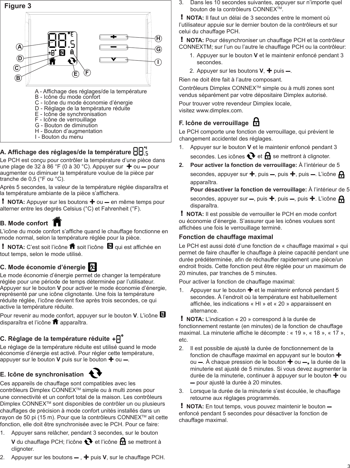 Figure 3CEFGHIA - Afchage des réglages/de la températureB - Icône du mode confortC - Icône du mode économie d’énergieD - Réglage de la température réduiteE - Icône de synchronisationF - Icône de verrouillageG - Bouton de diminutionH - Bouton d’augmentationI - Bouton du menuADBA. Afchage des réglages/de la température  Le PCH est conçu pour contrôler la température d’une pièce dans une plage de 32 à 86 °F (0 à 30 °C). Appuyer sur  ✚ ou – pour augmenter ou diminuer la température voulue de la pièce par tranche de 0,5 (°F ou °C).Après 5 secondes, la valeur de la température réglée disparaîtra et la température ambiante de la pièce s’afchera.! NOTA: Appuyer sur les boutons ✚ ou – en même temps pour alterner entre les degrés Celsius (°C) et Fahrenheit (°F).B. Mode confort  L’icône du mode confort s’afche quand le chauffage fonctionne en mode normal, selon la température réglée pour la pièce.! NOTA: C’est soit l’icône   soit l’icône    qui est afchée en tout temps, selon le mode utilisé.C. Mode économie d’énergie Le mode économie d’énergie permet de changer la température réglée pour une période de temps déterminée par l’utilisateur. Appuyer sur le bouton V pour activer le mode économie d’énergie, représenté par une icône clignotante. Une fois la température réduite réglée, l’icône devient xe après trois secondes, ce qui active la température réduite.Pour revenir au mode confort, appuyer sur le bouton V. L’icône   disparaîtra et l’icône   apparaîtra.C. Réglage de la température réduite Le réglage de la température réduite est utilisé quand le mode économie d’énergie est activé. Pour régler cette température, appuyer sur le bouton V puis sur le bouton ✚ ou –. E. Icône de synchronisation  Ces appareils de chauffage sont compatibles avec les contrôleurs Dimplex CONNEXTM simple ou à multi zones pour une connectivité et un confort total de la maison. Les contrôleurs Dimplex CONNEXTM sont disponibles de contrôler un ou plusieurs chauffages de précision à mode confort unités installés dans un rayon de 50 pi (15 m). Pour que la contrôleurs CONNEXTM ait cette fonction, elle doit être synchronisée avec le PCH. Pour ce faire:Appuyer sans relâcher, pendant 3 secondes, sur le bouton 1. V du chauffage PCH; l’icône   et l’icône   se mettront à clignoter.Appuyer sur les boutons 2.  – , ✚ puis V, sur le chauffage PCH.3Dans les 10 secondes suivantes, appuyer sur n’importe quel 3. bouton de la contrôleurs CONNEXTM.! NOTA: Il faut un délai de 3 secondes entre le moment où l’utilisateur appuie sur le dernier bouton de la contrôleurs et sur celui du chauffage PCH.! NOTA: Pour désynchroniser un chauffage PCH et la contrôleur CONNEXTM; sur l’un ou l’autre le chauffage PCH ou la contrôleur:Appuyer sur le bouton 1.  V et le maintenir enfoncé pendant 3 secondes.Appuyer sur les boutons 2.  V, ✚ puis –.Rien ne doit être fait à l’autre composant.Contrôleurs Dimplex CONNEXTM simple ou à multi zones sont vendus séparément par votre dépositaire Dimplex autorisé.Pour trouver votre revendeur Dimplex locale,  visitez www.dimplex.com.F. Icône de verrouillage  Le PCH comporte une fonction de verrouillage, qui prévient le changement accidentel des réglages.Appuyer sur le bouton 1.  V et le maintenir enfoncé pendant 3 secondes. Les icônes   et   se mettront à clignoter.Pour activer la fonction de verrouillage: 2.  À l’intérieur de 5 secondes, appuyer sur ✚, puis –, puis ✚, puis –. L’icône   apparaîtra.Pour désactiver la fonction de verrouillage: À l’intérieur de 5 secondes, appuyer sur –, puis ✚, puis –, puis ✚. L’icône   disparaîtra.! NOTA: Il est possible de verrouiller le PCH en mode confort ou économie d’énergie. S’assurer que les icônes voulues sont afchées une fois le verrouillage terminé.Fonction de chauffage maximalLe PCH est aussi doté d’une fonction de « chauffage maximal » qui permet de faire chauffer le chauffage à pleine capacité pendant une durée prédéterminée, an de réchauffer rapidement une pièce/un endroit froids. Cette fonction peut être réglée pour un maximum de 20 minutes, par tranches de 5 minutes.Pour activer la fonction de chauffage maximal:Appuyer sur le bouton 1.  ✚ et le maintenir enfoncé pendant 5 secondes. À l’endroit où la température est habituellement afchée, les indications « HI » et « 20 » apparaissent en alternance.! NOTA: L’indication « 20 » correspond à la durée de fonctionnement restante (en minutes) de la fonction de chauffage maximal. La minuterie afche le décompte : « 19 », « 18 », « 17 », etc.Il est possible de ajusté la durée de fonctionnement de la 2. fonction de chauffage maximal en appuyant sur le bouton ✚ ou –. À chaque pression de le bouton ✚ ou –, la durée de la minuterie est ajusté de 5 minutes. Si vous devez augmenter la durée de la minuterie, continuer à appuyer sur le bouton ✚ ou – pour ajusté la durée à 20 minutes.Lorsque la durée de la minuterie s’est écoulée, le chauffage 3. retourne aux réglages programmés.! NOTA: En tout temps, vous pouvez maintenir le bouton – enfoncé pendant 5 secondes pour désactiver la fonction de chauffage maximal.