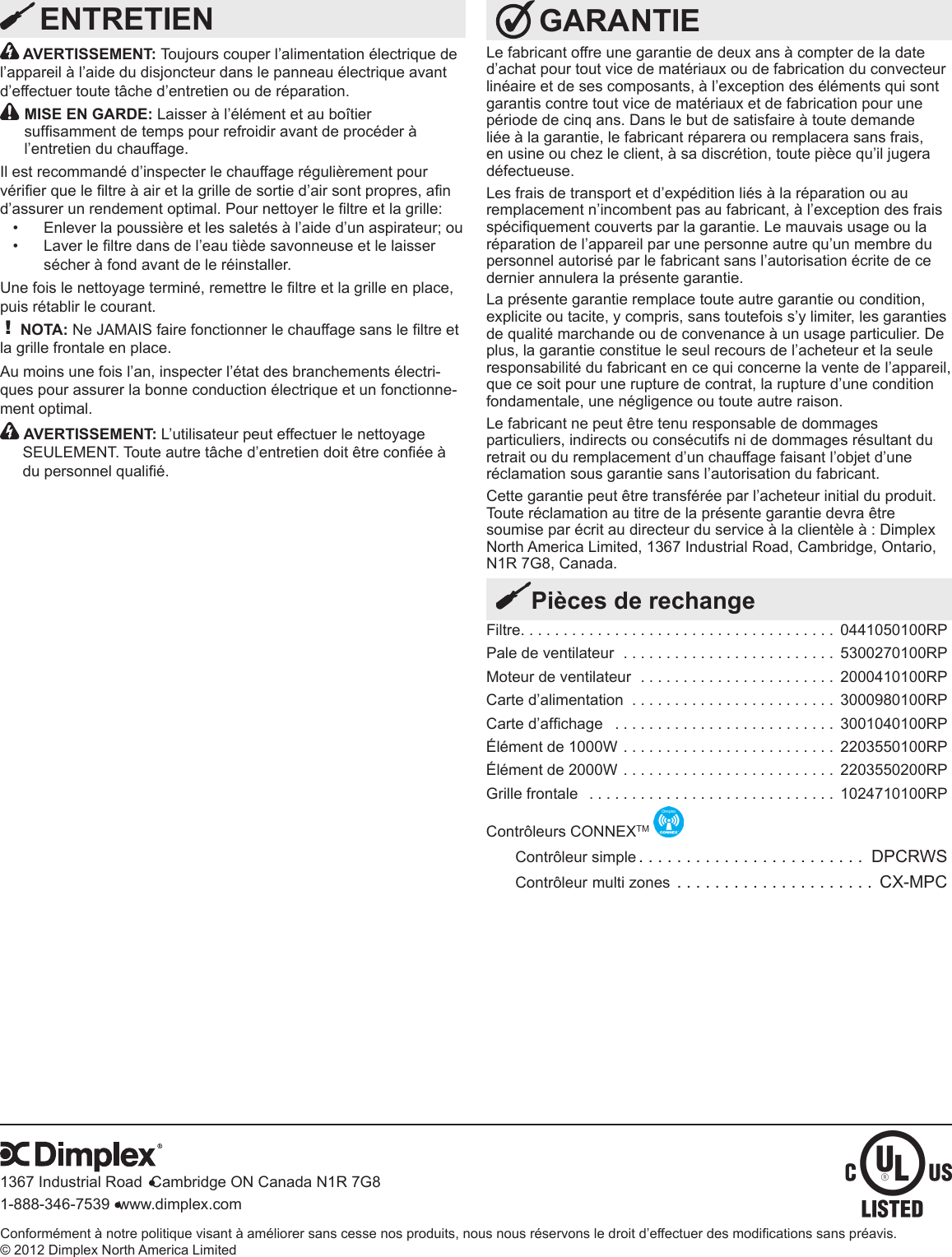 Conformément à notre politique visant à améliorer sans cesse nos produits, nous nous réservons le droit d’effectuer des modications sans préavis.© 2012 Dimplex North America Limited1367 Industrial Road  Cambridge ON Canada N1R 7G81-888-346-7539  www.dimplex.com GARANTIELe fabricant offre une garantie de deux ans à compter de la date d’achat pour tout vice de matériaux ou de fabrication du convecteur linéaire et de ses composants, à l’exception des éléments qui sont garantis contre tout vice de matériaux et de fabrication pour une période de cinq ans. Dans le but de satisfaire à toute demande liée à la garantie, le fabricant réparera ou remplacera sans frais, en usine ou chez le client, à sa discrétion, toute pièce qu’il jugera défectueuse.Les frais de transport et d’expédition liés à la réparation ou au remplacement n’incombent pas au fabricant, à l’exception des frais spéciquement couverts par la garantie. Le mauvais usage ou la réparation de l’appareil par une personne autre qu’un membre du personnel autorisé par le fabricant sans l’autorisation écrite de ce dernier annulera la présente garantie.La présente garantie remplace toute autre garantie ou condition, explicite ou tacite, y compris, sans toutefois s’y limiter, les garanties de qualité marchande ou de convenance à un usage particulier. De plus, la garantie constitue le seul recours de l’acheteur et la seule responsabilité du fabricant en ce qui concerne la vente de l’appareil, que ce soit pour une rupture de contrat, la rupture d’une condition fondamentale, une négligence ou toute autre raison.Le fabricant ne peut être tenu responsable de dommages particuliers, indirects ou consécutifs ni de dommages résultant du retrait ou du remplacement d’un chauffage faisant l’objet d’une réclamation sous garantie sans l’autorisation du fabricant.Cette garantie peut être transférée par l’acheteur initial du produit. Toute réclamation au titre de la présente garantie devra être soumise par écrit au directeur du service à la clientèle à : Dimplex North America Limited, 1367 Industrial Road, Cambridge, Ontario, N1R 7G8, Canada.Filtre ..................................... 0441050100RPPale de ventilateur  . . . . . . . . . . . . . . . . . . . . . . . . . 5300270100RPMoteur de ventilateur  . . . . . . . . . . . . . . . . . . . . . . . 2000410100RPCarte d’alimentation  . . . . . . . . . . . . . . . . . . . . . . . . 3000980100RPCarte d’afchage   .......................... 3001040100RPÉlément de 1000W . . . . . . . . . . . . . . . . . . . . . . . . . 2203550100RPÉlément de 2000W . . . . . . . . . . . . . . . . . . . . . . . . . 2203550200RPGrille frontale   . . . . . . . . . . . . . . . . . . . . . . . . . . . . . 1024710100RPContrôleurs CONNEXTM Contrôleur simple ........................ DPCRWSContrôleur multi zones ..................... CX-MPCPièces de rechange AVERTISSEMENT: Toujours couper l’alimentation électrique de l’appareil à l’aide du disjoncteur dans le panneau électrique avant d’effectuer toute tâche d’entretien ou de réparation. MISE EN GARDE: Laisser à l’élément et au boîtier sufsamment de temps pour refroidir avant de procéder à l’entretien du chauffage.Il est recommandé d’inspecter le chauffage régulièrement pour vérier que le ltre à air et la grille de sortie d’air sont propres, an d’assurer un rendement optimal. Pour nettoyer le ltre et la grille:Enlever la poussière et les saletés à l’aide d’un aspirateur; ou• Laver le ltre dans de l’eau tiède savonneuse et le laisser • sécher à fond avant de le réinstaller.Une fois le nettoyage terminé, remettre le ltre et la grille en place, puis rétablir le courant.! NOTA: Ne JAMAIS faire fonctionner le chauffage sans le ltre et la grille frontale en place.Au moins une fois l’an, inspecter l’état des branchements électri-ques pour assurer la bonne conduction électrique et un fonctionne-ment optimal.   AVERTISSEMENT: L’utilisateur peut effectuer le nettoyage SEULEMENT. Toute autre tâche d’entretien doit être conée à du personnel qualié. ENTRETIEN