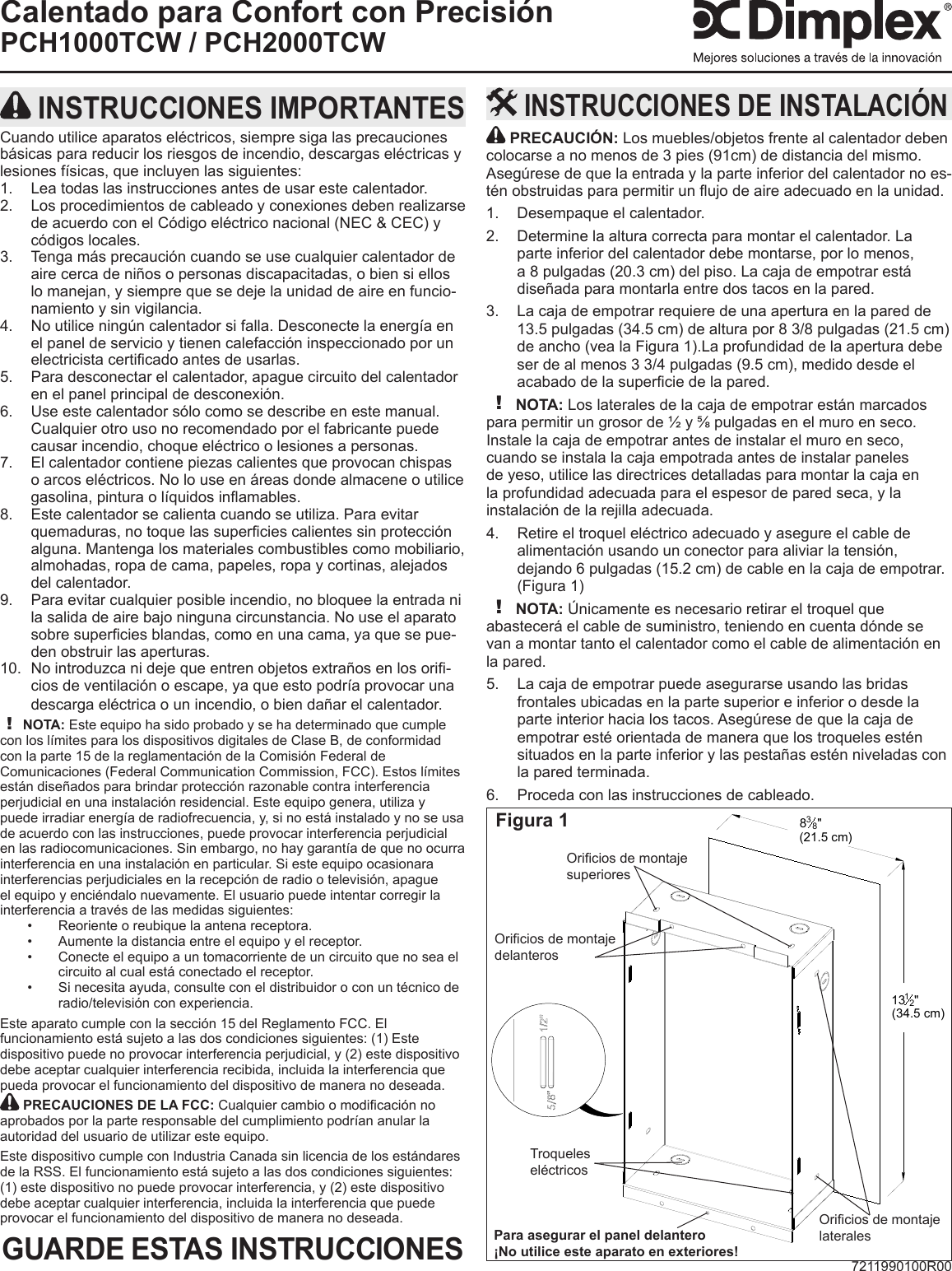 7211990100R00Calentado para Confort con PrecisiónPCH1000TCW / PCH2000TCW PRECAUCIÓN: Los muebles/objetos frente al calentador deben colocarse a no menos de 3 pies (91cm) de distancia del mismo. Asegúrese de que la entrada y la parte inferior del calentador no es-tén obstruidas para permitir un ujo de aire adecuado en la unidad. Desempaque el calentador.1. Determine la altura correcta para montar el calentador. La 2. parte inferior del calentador debe montarse, por lo menos, a 8 pulgadas (20.3 cm) del piso. La caja de empotrar está diseñada para montarla entre dos tacos en la pared.La caja de empotrar requiere de una apertura en la pared de 3. 13.5 pulgadas (34.5 cm) de altura por 8 3/8 pulgadas (21.5 cm) de ancho (vea la Figura 1).La profundidad de la apertura debe ser de al menos 3 3/4 pulgadas (9.5 cm), medido desde el acabado de la supercie de la pared.! NOTA: Los laterales de la caja de empotrar están marcados para permitir un grosor de ½ y ⅝ pulgadas en el muro en seco. Instale la caja de empotrar antes de instalar el muro en seco, cuando se instala la caja empotrada antes de instalar paneles de yeso, utilice las directrices detalladas para montar la caja en la profundidad adecuada para el espesor de pared seca, y la instalación de la rejilla adecuada.Retire el troquel eléctrico adecuado y asegure el cable de 4. alimentación usando un conector para aliviar la tensión, dejando 6 pulgadas (15.2 cm) de cable en la caja de empotrar. (Figura 1)! NOTA: Únicamente es necesario retirar el troquel que abastecerá el cable de suministro, teniendo en cuenta dónde se van a montar tanto el calentador como el cable de alimentación en la pared.La caja de empotrar puede asegurarse usando las bridas 5. frontales ubicadas en la parte superior e inferior o desde la parte interior hacia los tacos. Asegúrese de que la caja de empotrar esté orientada de manera que los troqueles estén situados en la parte inferior y las pestañas estén niveladas con la pared terminada.Proceda con las instrucciones de cableado.6.  INSTRUCCIONES DE INSTALACIÓN INSTRUCCIONES IMPORTANTESCuando utilice aparatos eléctricos, siempre siga las precauciones básicas para reducir los riesgos de incendio, descargas eléctricas y lesiones físicas, que incluyen las siguientes:Lea todas las instrucciones antes de usar este calentador.1. Los procedimientos de cableado y conexiones deben realizarse 2. de acuerdo con el Código eléctrico nacional (NEC &amp; CEC) y códigos locales.Tenga más precaución cuando se use cualquier calentador de 3. aire cerca de niños o personas discapacitadas, o bien si ellos lo manejan, y siempre que se deje la unidad de aire en funcio-namiento y sin vigilancia.No utilice ningún calentador si falla. Desconecte la energía en 4. el panel de servicio y tienen calefacción inspeccionado por un electricista certicado antes de usarlas.Para desconectar el calentador, apague circuito del calentador 5. en el panel principal de desconexión.Use este calentador sólo como se describe en este manual. 6. Cualquier otro uso no recomendado por el fabricante puede causar incendio, choque eléctrico o lesiones a personas.El calentador contiene piezas calientes que provocan chispas 7. o arcos eléctricos. No lo use en áreas donde almacene o utilice gasolina, pintura o líquidos inamables.Este calentador se calienta cuando se utiliza. Para evitar 8. quemaduras, no toque las supercies calientes sin protección alguna. Mantenga los materiales combustibles como mobiliario, almohadas, ropa de cama, papeles, ropa y cortinas, alejados del calentador.Para evitar cualquier posible incendio, no bloquee la entrada ni 9. la salida de aire bajo ninguna circunstancia. No use el aparato sobre supercies blandas, como en una cama, ya que se pue-den obstruir las aperturas.No introduzca ni deje que entren objetos extraños en los ori-10. cios de ventilación o escape, ya que esto podría provocar una descarga eléctrica o un incendio, o bien dañar el calentador.! NOTA: Este equipo ha sido probado y se ha determinado que cumple con los límites para los dispositivos digitales de Clase B, de conformidad con la parte 15 de la reglamentación de la Comisión Federal de Comunicaciones (Federal Communication Commission, FCC). Estos límites están diseñados para brindar protección razonable contra interferencia perjudicial en una instalación residencial. Este equipo genera, utiliza y puede irradiar energía de radiofrecuencia, y, si no está instalado y no se usa de acuerdo con las instrucciones, puede provocar interferencia perjudicial en las radiocomunicaciones. Sin embargo, no hay garantía de que no ocurra interferencia en una instalación en particular. Si este equipo ocasionara interferencias perjudiciales en la recepción de radio o televisión, apague el equipo y enciéndalo nuevamente. El usuario puede intentar corregir la interferencia a través de las medidas siguientes:Reoriente o reubique la antena receptora.• Aumente la distancia entre el equipo y el receptor.• Conecte el equipo a un tomacorriente de un circuito que no sea el • circuito al cual está conectado el receptor.Si necesita ayuda, consulte con el distribuidor o con un técnico de • radio/televisión con experiencia.Este aparato cumple con la sección 15 del Reglamento FCC. El funcionamiento está sujeto a las dos condiciones siguientes: (1) Este dispositivo puede no provocar interferencia perjudicial, y (2) este dispositivo debe aceptar cualquier interferencia recibida, incluida la interferencia que pueda provocar el funcionamiento del dispositivo de manera no deseada. PRECAUCIONES DE LA FCC: Cualquier cambio o modicación no aprobados por la parte responsable del cumplimiento podrían anular la autoridad del usuario de utilizar este equipo.Este dispositivo cumple con Industria Canada sin licencia de los estándares de la RSS. El funcionamiento está sujeto a las dos condiciones siguientes: (1) este dispositivo no puede provocar interferencia, y (2) este dispositivo debe aceptar cualquier interferencia, incluida la interferencia que puede provocar el funcionamiento del dispositivo de manera no deseada.GUARDE ESTAS INSTRUCCIONES838&quot;(21.5 cm)1312&quot;(34.5 cm)Figura 1Troqueles eléctricosOricios de montaje delanterosOricios de montaje lateralesOricios de montaje superioresPara asegurar el panel delantero¡No utilice este aparato en exteriores!