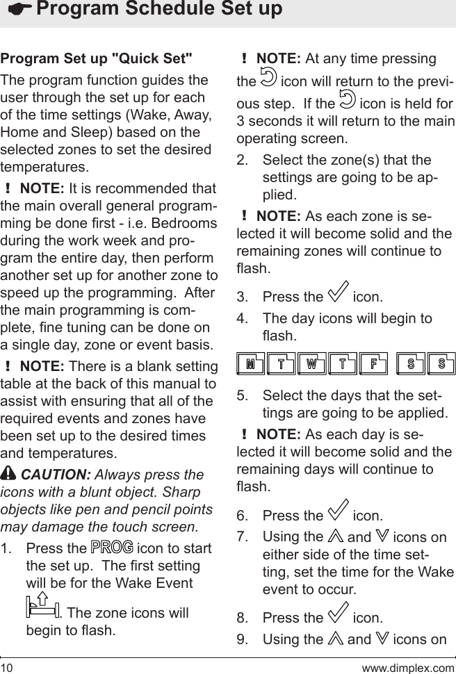 10   www.dimplex.comProgram Set up &quot;Quick Set&quot;The program function guides the user through the set up for each of the time settings (Wake, Away, Home and Sleep) based on the selected zones to set the desired temperatures.! NOTE: It is recommended that the main overall general program-ming be done rst - i.e. Bedrooms during the work week and pro-gram the entire day, then perform another set up for another zone to speed up the programming.  After the main programming is com-plete, ne tuning can be done on a single day, zone or event basis.! NOTE: There is a blank setting table at the back of this manual to assist with ensuring that all of the required events and zones have been set up to the desired times and temperatures. CAUTION: Always press the icons with a blunt object. Sharp objects like pen and pencil points may damage the touch screen.Press the 1.   icon to start the set up.  The rst setting will be for the Wake Event . The zone icons will begin to ash.! NOTE: At any time pressing the   icon will return to the previ-ous step.  If the   icon is held for 3 seconds it will return to the main operating screen.Select the zone(s) that the 2. settings are going to be ap-plied.! NOTE: As each zone is se-lected it will become solid and the remaining zones will continue to ash.Press the 3.   icon.The day icons will begin to 4. ash.Select the days that the set-5. tings are going to be applied.! NOTE: As each day is se-lected it will become solid and the remaining days will continue to ash.Press the 6.   icon.Using the 7.   and   icons on either side of the time set-ting, set the time for the Wake event to occur.Press the 8.   icon.Using the 9.   and   icons on  Program Schedule Set up