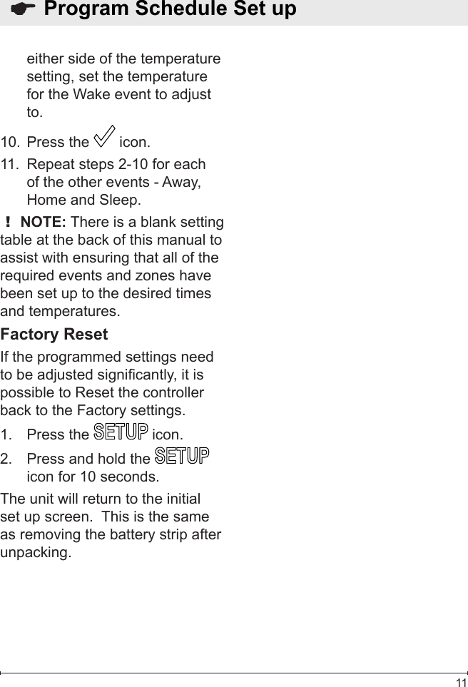  11either side of the temperature setting, set the temperature for the Wake event to adjust to.Press the 10.   icon.Repeat steps 2-10 for each 11. of the other events - Away, Home and Sleep.! NOTE: There is a blank setting table at the back of this manual to assist with ensuring that all of the required events and zones have been set up to the desired times and temperatures.Factory ResetIf the programmed settings need to be adjusted signicantly, it is possible to Reset the controller back to the Factory settings.Press the 1.   icon.Press and hold the 2.   icon for 10 seconds.The unit will return to the initial set up screen.  This is the same as removing the battery strip after unpacking.  Program Schedule Set up 