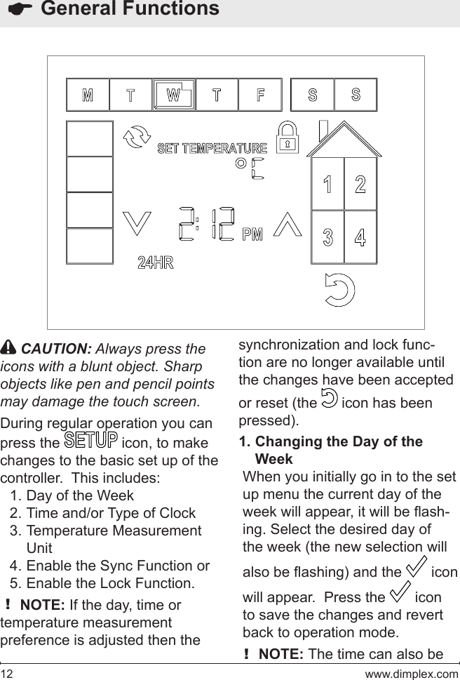 12   www.dimplex.com  General Functions CAUTION: Always press the icons with a blunt object. Sharp objects like pen and pencil points may damage the touch screen.During regular operation you can press the   icon, to make changes to the basic set up of the controller.  This includes:Day of the Week1. Time and/or Type of Clock2. Temperature Measurement 3. UnitEnable the Sync Function or4. Enable the Lock Function.5. ! NOTE: If the day, time or temperature measurement preference is adjusted then the synchronization and lock func-tion are no longer available until the changes have been accepted or reset (the   icon has been pressed).Changing the Day of the 1. WeekWhen you initially go in to the set up menu the current day of the week will appear, it will be ash-ing. Select the desired day of the week (the new selection will also be ashing) and the   icon will appear.  Press the   icon to save the changes and revert back to operation mode.! NOTE: The time can also be 