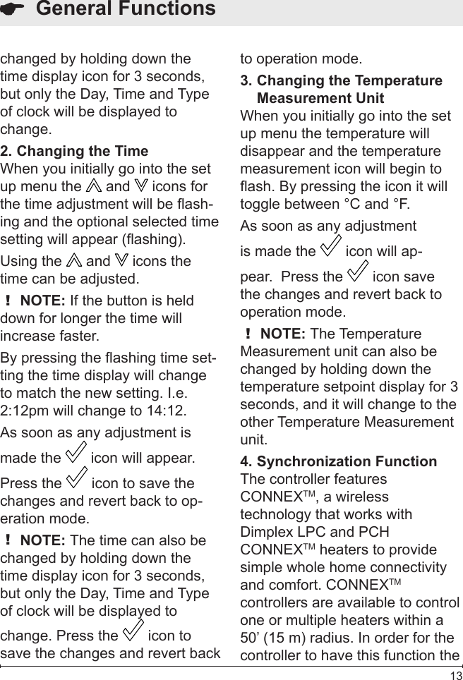  13  General Functionschanged by holding down the time display icon for 3 seconds, but only the Day, Time and Type of clock will be displayed to change.Changing the Time2. When you initially go into the set up menu the   and   icons for the time adjustment will be ash-ing and the optional selected time setting will appear (ashing). Using the   and   icons the time can be adjusted.! NOTE: If the button is held down for longer the time will increase faster.By pressing the ashing time set-ting the time display will change to match the new setting. I.e. 2:12pm will change to 14:12.As soon as any adjustment is made the   icon will appear.  Press the   icon to save the changes and revert back to op-eration mode.! NOTE: The time can also be changed by holding down the time display icon for 3 seconds, but only the Day, Time and Type of clock will be displayed to change. Press the   icon to save the changes and revert back to operation mode.Changing the Temperature 3. Measurement UnitWhen you initially go into the set up menu the temperature will disappear and the temperature measurement icon will begin to ash. By pressing the icon it will toggle between °C and °F.As soon as any adjustment is made the   icon will ap-pear.  Press the   icon save the changes and revert back to operation mode.! NOTE: The Temperature Measurement unit can also be changed by holding down the temperature setpoint display for 3 seconds, and it will change to the other Temperature Measurement unit.Synchronization Function4. The controller features CONNEXTM, a wireless technology that works with Dimplex LPC and PCH CONNEXTM heaters to provide simple whole home connectivity and comfort. CONNEXTM controllers are available to control one or multiple heaters within a 50’ (15 m) radius. In order for the controller to have this function the 