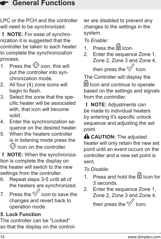 14   www.dimplex.comLPC or the PCH and the controller will need to be synchronized. ! NOTE: For ease of synchro-nization it is suggested that the controller be taken to each heater to complete the synchronization process.Press the 1.   icon, this will put the controller into syn-chronization mode.  All four (4) zone icons will 2. begin to ash.  Select the zone that the spe-3. cic heater will be associated with, that icon will become solid.  Enter the synchronization se-4. quence on the desired heater.  When the heaters controller 5. is in listening mode press the  icon on the controller. ! NOTE: When the synchroniza-tion is complete the display on the heater will switch to the new settings from the controller.Repeat steps 3-5 until all of 6. the heaters are synchronized. Press the 7.   icon to save the changes and revert back to operation mode.5. Lock FunctionThe controller can be &quot;Locked&quot; so that the display on the control-  General Functionsler are disabled to prevent any changes to the settings in the system.  To Enable:Press the 1.   Icon.Enter the sequence Zone 1, 2. Zone 2, Zone 3 and Zone 4, then press the   Icon.The Controller will display the  Icon and continue to operate based on the settings and signals from the controller.! NOTE: Adjustments can be made to individual heaters by entering it&apos;s specic unlock sequence and adjusting the set point. CAUTION: The adjusted heater will only retain the new set point until an event occurs on the controller and a new set point is sent.To Disable:Press and hold the 1.   Icon for 3 seconds.Enter the sequence Zone 1, 2. Zone 2, Zone 3 and Zone 4, then press the   Icon.