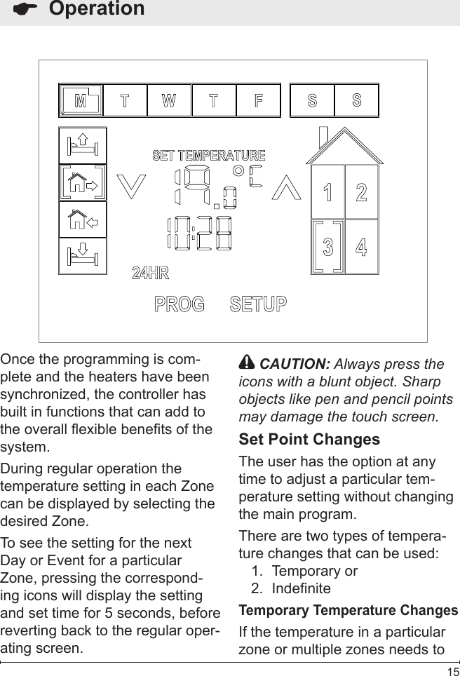  15  OperationOnce the programming is com-plete and the heaters have been synchronized, the controller has built in functions that can add to the overall exible benets of the system.During regular operation the temperature setting in each Zone can be displayed by selecting the desired Zone. To see the setting for the next Day or Event for a particular Zone, pressing the correspond-ing icons will display the setting and set time for 5 seconds, before reverting back to the regular oper-ating screen. CAUTION: Always press the icons with a blunt object. Sharp objects like pen and pencil points may damage the touch screen.Set Point ChangesThe user has the option at any time to adjust a particular tem-perature setting without changing the main program.There are two types of tempera-ture changes that can be used:Temporary or1. Indenite2. Temporary Temperature ChangesIf the temperature in a particular zone or multiple zones needs to 