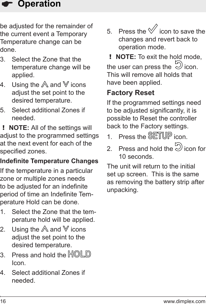 16   www.dimplex.com  Operationbe adjusted for the remainder of the current event a Temporary Temperature change can be done.Select the Zone that the 3. temperature change will be applied.Using the 4.   and   icons adjust the set point to the desired temperature.Select additional Zones if 5. needed.! NOTE: All of the settings will adjust to the programmed settings at the next event for each of the specied zones.Indenite Temperature ChangesIf the temperature in a particular zone or multiple zones needs to be adjusted for an indenite period of time an Indenite Tem-perature Hold can be done.Select the Zone that the tem-1. perature hold will be applied.Using the 2.   and   icons adjust the set point to the desired temperature.Press and hold the 3.   Icon.Select additional Zones if 4. needed.Press the 5.   icon to save the changes and revert back to operation mode.! NOTE: To exit the hold mode, the user can press the    icon.  This will remove all holds that have been applied.Factory ResetIf the programmed settings need to be adjusted signicantly, it is possible to Reset the controller back to the Factory settings.Press the 1.   icon.Press and hold the 2.   icon for 10 seconds.The unit will return to the initial set up screen.  This is the same as removing the battery strip after unpacking.