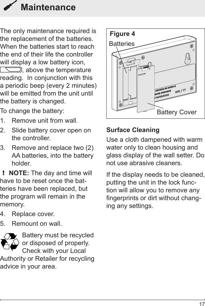  17  MaintenanceThe only maintenance required is the replacement of the batteries.  When the batteries start to reach the end of their life the controller will display a low battery icon, , above the temperature reading.  In conjunction with this a periodic beep (every 2 minutes) will be emitted from the unit until the battery is changed.To change the battery:Remove unit from wall.1. Slide battery cover open on 2. the controller.Remove and replace two (2) 3. AA batteries, into the battery holder.! NOTE: The day and time will have to be reset once the bat-teries have been replaced, but the program will remain in the memory.Replace cover.4. Remount on wall.5. Battery must be recycled or disposed of properly. Check with your LocalAuthority or Retailer for recycling advice in your area.Battery CoverBatteriesSurface CleaningUse a cloth dampened with warm water only to clean housing and glass display of the wall setter. Do not use abrasive cleaners.If the display needs to be cleaned, putting the unit in the lock func-tion will allow you to remove any fingerprints or dirt without chang-ing any settings.Figure 4