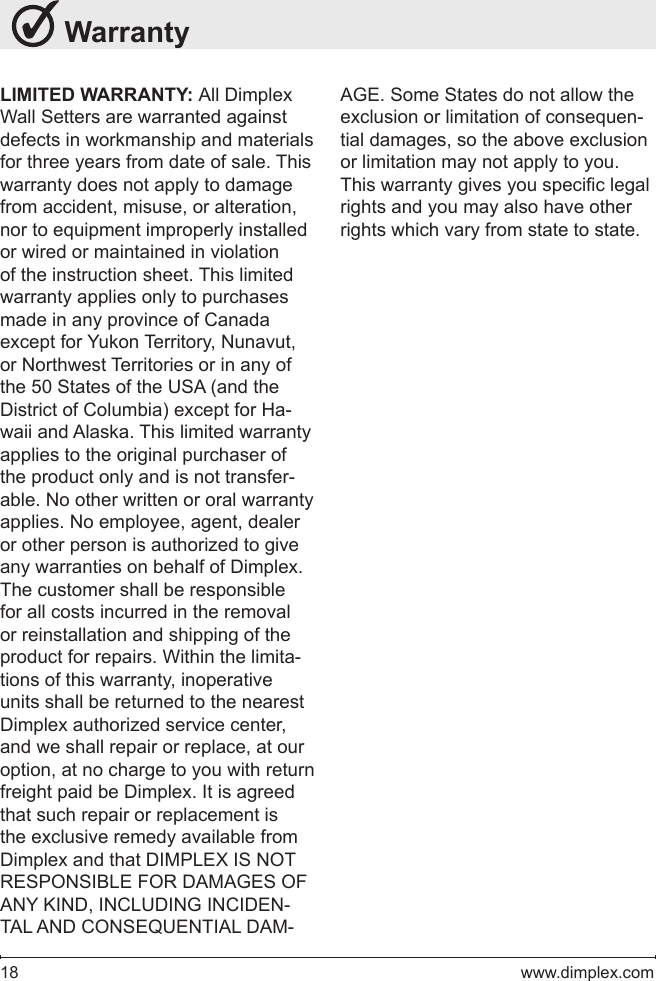 18   www.dimplex.com WarrantyLIMITED WARRANTY: All Dimplex Wall Setters are warranted against defects in workmanship and materials for three years from date of sale. This warranty does not apply to damage from accident, misuse, or alteration, nor to equipment improperly installed or wired or maintained in violation of the instruction sheet. This limited warranty applies only to purchases made in any province of Canada except for Yukon Territory, Nunavut, or Northwest Territories or in any of the 50 States of the USA (and the District of Columbia) except for Ha-waii and Alaska. This limited warranty applies to the original purchaser of the product only and is not transfer-able. No other written or oral warranty applies. No employee, agent, dealer or other person is authorized to give any warranties on behalf of Dimplex. The customer shall be responsible for all costs incurred in the removal or reinstallation and shipping of the product for repairs. Within the limita-tions of this warranty, inoperative units shall be returned to the nearest Dimplex authorized service center, and we shall repair or replace, at our option, at no charge to you with return freight paid be Dimplex. It is agreed that such repair or replacement is the exclusive remedy available from Dimplex and that DIMPLEX IS NOT RESPONSIBLE FOR DAMAGES OF ANY KIND, INCLUDING INCIDEN-TAL AND CONSEQUENTIAL DAM-AGE. Some States do not allow the exclusion or limitation of consequen-tial damages, so the above exclusion or limitation may not apply to you. This warranty gives you specic legal rights and you may also have other rights which vary from state to state.