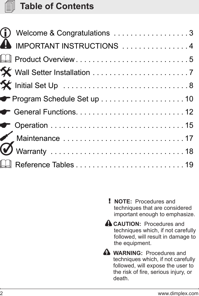 2   www.dimplex.com   Table of Contents!NOTE:  Procedures and techniques that are considered important enough to emphasize.  CAUTION:  Procedures and techniques which, if not carefully followed, will result in damage to the equipment.    WARNING:  Procedures and techniques which, if not carefully followed, will expose the user to the risk of re, serious injury, or death.   Welcome &amp; Congratulations  . . . . . . . . . . . . . . . . . . 3  IMPORTANT INSTRUCTIONS  . . . . . . . . . . . . . . . . 4  Product Overview ...........................5  Wall Setter Installation  .......................7  Initial Set Up  ..............................8 Program Schedule Set up . . . . . . . . . . . . . . . . . . . . 10  General Functions. . . . . . . . . . . . . . . . . . . . . . . . . . 12  Operation ................................15  Maintenance .............................17 Warranty ................................18  Reference Tables ..........................19