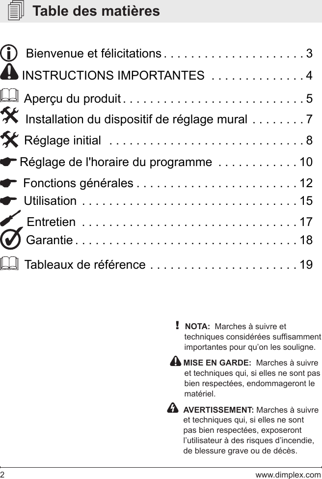 2   www.dimplex.com   Table des matières!NOTA:  Marches à suivre et techniques considérées sufsamment importantes pour qu’on les souligne.  MISE EN GARDE:  Marches à suivre et techniques qui, si elles ne sont pas bien respectées, endommageront le matériel.    AVERTISSEMENT: Marches à suivre et techniques qui, si elles ne sont pas bien respectées, exposeront l’utilisateur à des risques d’incendie, de blessure grave ou de décès.   Bienvenue et félicitations .....................3 INSTRUCTIONS IMPORTANTES  . . . . . . . . . . . . . . 4  Aperçu du produit ...........................5  Installation du dispositif de réglage mural  ........7  Réglage initial  .............................8 Réglage de l&apos;horaire du programme  ............10  Fonctions générales ........................12  Utilisation ................................15  Entretien ................................17 Garantie .................................18  Tableaux de référence ......................19