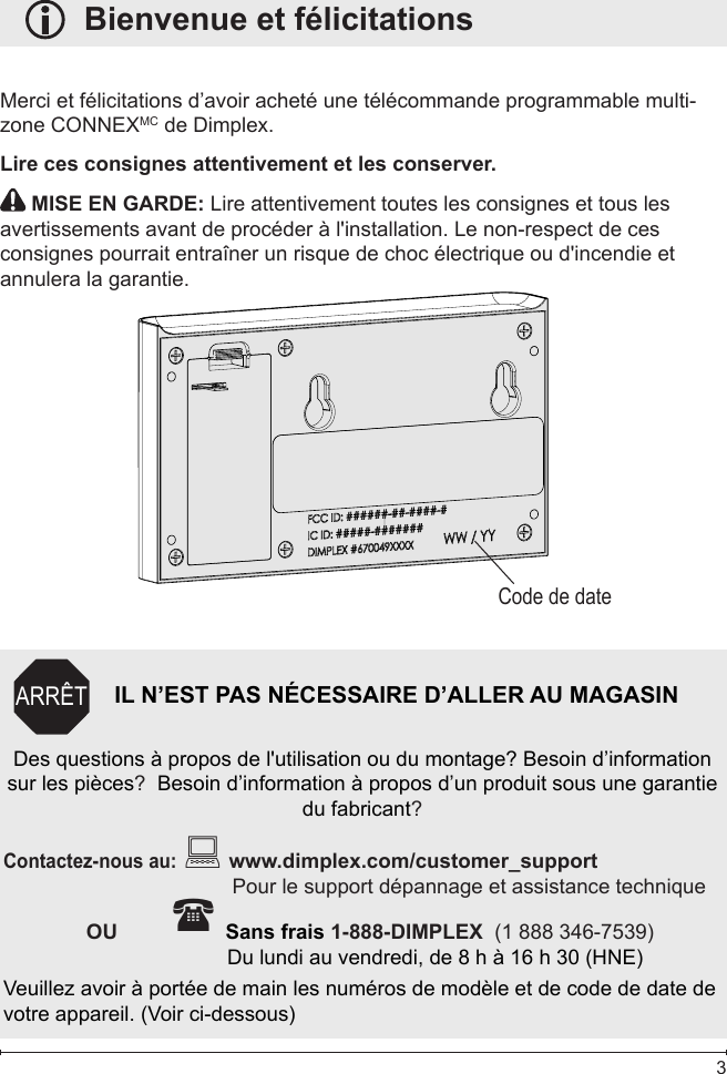  3   Bienvenue et félicitationsMerci et félicitations d’avoir acheté une télécommande programmable multi-zone CONNEXMC de Dimplex.Lire ces consignes attentivement et les conserver. MISE EN GARDE: Lire attentivement toutes les consignes et tous les avertissements avant de procéder à l&apos;installation. Le non-respect de ces consignes pourrait entraîner un risque de choc électrique ou d&apos;incendie et annulera la garantie.Code de dateIL N’EST PAS NÉCESSAIRE D’ALLER AU MAGASINDes questions à propos de l&apos;utilisation ou du montage? Besoin d’information sur les pièces?  Besoin d’information à propos d’un produit sous une garantie du fabricant?Contactez-nous au:  www.dimplex.com/customer_supportPour le support dépannage et assistance technique    OU          Sans frais 1-888-DIMPLEX  (1 888 346-7539)              Du lundi au vendredi, de 8 h à 16 h 30 (HNE)Veuillez avoir à portée de main les numéros de modèle et de code de date de votre appareil. (Voir ci-dessous)ARRÊT