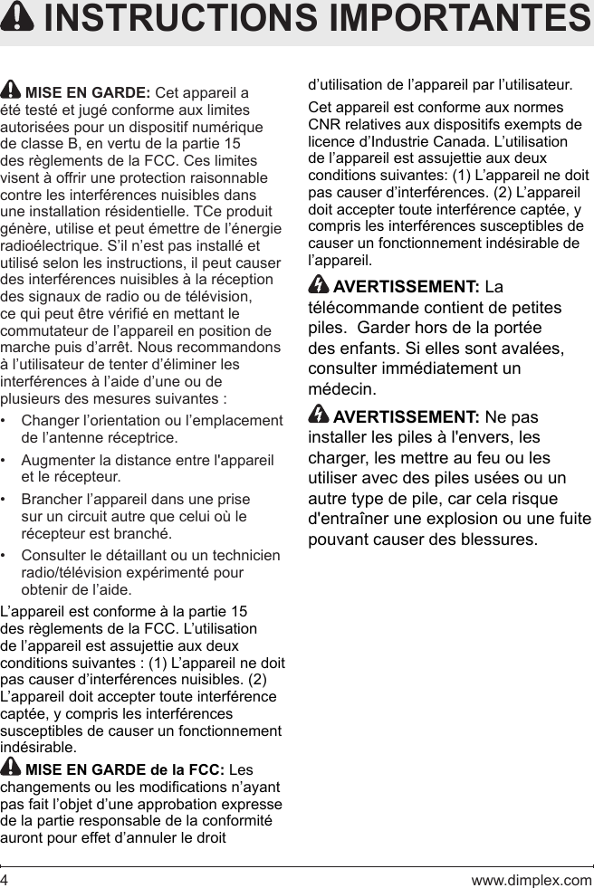 4   www.dimplex.com MISE EN GARDE: Cet appareil a été testé et jugé conforme aux limites autorisées pour un dispositif numérique de classe B, en vertu de la partie 15 des règlements de la FCC. Ces limites visent à offrir une protection raisonnable contre les interférences nuisibles dans une installation résidentielle. TCe produit génère, utilise et peut émettre de l’énergie radioélectrique. S’il n’est pas installé et utilisé selon les instructions, il peut causer des interférences nuisibles à la réception des signaux de radio ou de télévision, ce qui peut être vérié en mettant le commutateur de l’appareil en position de marche puis d’arrêt. Nous recommandons à l’utilisateur de tenter d’éliminer les interférences à l’aide d’une ou de plusieurs des mesures suivantes :Changer l’orientation ou l’emplacement • de l’antenne réceptrice.Augmenter la distance entre l&apos;appareil • et le récepteur.Brancher l’appareil dans une prise • sur un circuit autre que celui où le récepteur est branché.Consulter le détaillant ou un technicien • radio/télévision expérimenté pour obtenir de l’aide.L’appareil est conforme à la partie 15 des règlements de la FCC. L’utilisation de l’appareil est assujettie aux deux conditions suivantes : (1) L’appareil ne doit pas causer d’interférences nuisibles. (2) L’appareil doit accepter toute interférence captée, y compris les interférences susceptibles de causer un fonctionnement indésirable. MISE EN GARDE de la FCC: Les changements ou les modications n’ayant pas fait l’objet d’une approbation expresse de la partie responsable de la conformité auront pour effet d’annuler le droit  INSTRUCTIONS IMPORTANTESd’utilisation de l’appareil par l’utilisateur.Cet appareil est conforme aux normes CNR relatives aux dispositifs exempts de licence d’Industrie Canada. L’utilisation de l’appareil est assujettie aux deux conditions suivantes: (1) L’appareil ne doit pas causer d’interférences. (2) L’appareil doit accepter toute interférence captée, y compris les interférences susceptibles de causer un fonctionnement indésirable de l’appareil. AVERTISSEMENT: La télécommande contient de petites piles.  Garder hors de la portée des enfants. Si elles sont avalées, consulter immédiatement un médecin. AVERTISSEMENT: Ne pas installer les piles à l&apos;envers, les charger, les mettre au feu ou les utiliser avec des piles usées ou un autre type de pile, car cela risque d&apos;entraîner une explosion ou une fuite pouvant causer des blessures.