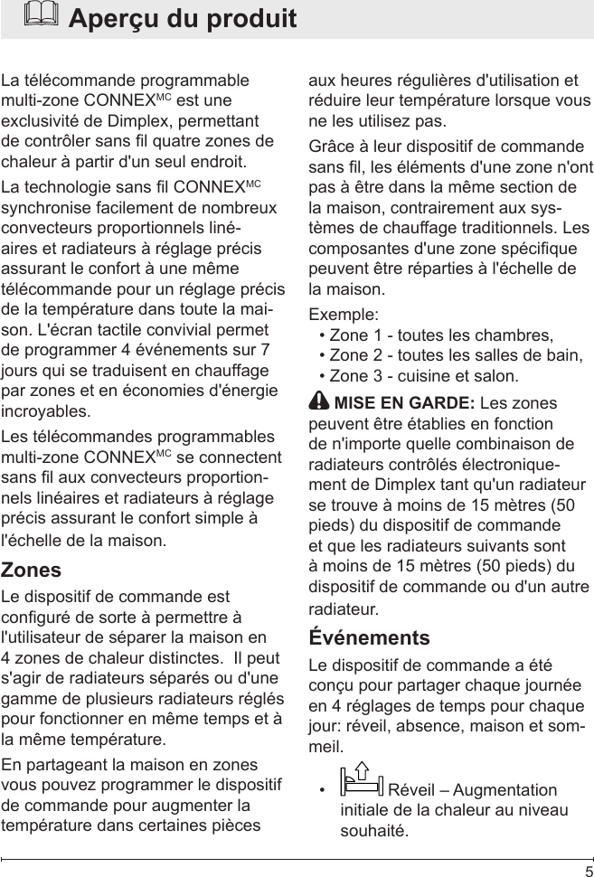  5  Aperçu du produitLa télécommande programmable multi-zone CONNEXMC est une exclusivité de Dimplex, permettant de contrôler sans l quatre zones de chaleur à partir d&apos;un seul endroit.La technologie sans l CONNEXMC synchronise facilement de nombreux convecteurs proportionnels liné-aires et radiateurs à réglage précis assurant le confort à une même télécommande pour un réglage précis de la température dans toute la mai-son. L&apos;écran tactile convivial permet de programmer 4 événements sur 7 jours qui se traduisent en chauffage par zones et en économies d&apos;énergie incroyables.Les télécommandes programmables multi-zone CONNEXMC se connectent sans l aux convecteurs proportion-nels linéaires et radiateurs à réglage précis assurant le confort simple à l&apos;échelle de la maison.ZonesLe dispositif de commande est conguré de sorte à permettre à l&apos;utilisateur de séparer la maison en 4 zones de chaleur distinctes.  Il peut s&apos;agir de radiateurs séparés ou d&apos;une gamme de plusieurs radiateurs réglés pour fonctionner en même temps et à la même température.En partageant la maison en zones vous pouvez programmer le dispositif de commande pour augmenter la température dans certaines pièces aux heures régulières d&apos;utilisation et réduire leur température lorsque vous ne les utilisez pas.Grâce à leur dispositif de commande sans l, les éléments d&apos;une zone n&apos;ont pas à être dans la même section de la maison, contrairement aux sys-tèmes de chauffage traditionnels. Les composantes d&apos;une zone spécique peuvent être réparties à l&apos;échelle de la maison.Exemple: Zone 1 - toutes les chambres,• Zone 2 - toutes les salles de bain,• Zone 3 - cuisine et salon.   •  MISE EN GARDE: Les zones peuvent être établies en fonction de n&apos;importe quelle combinaison de radiateurs contrôlés électronique-ment de Dimplex tant qu&apos;un radiateur se trouve à moins de 15 mètres (50 pieds) du dispositif de commande et que les radiateurs suivants sont à moins de 15 mètres (50 pieds) du dispositif de commande ou d&apos;un autre radiateur.ÉvénementsLe dispositif de commande a été conçu pour partager chaque journée en 4 réglages de temps pour chaque jour: réveil, absence, maison et som-meil.•   Réveil – Augmentation initiale de la chaleur au niveau souhaité.