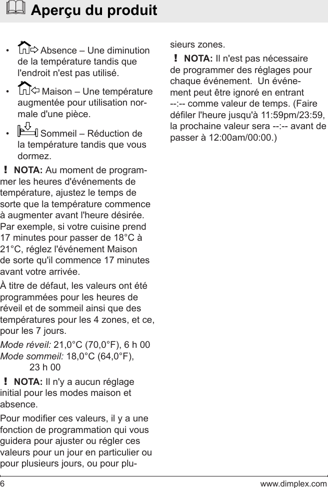 6   www.dimplex.com•   Absence – Une diminution de la température tandis que l&apos;endroit n&apos;est pas utilisé.•   Maison – Une température augmentée pour utilisation nor-male d&apos;une pièce.•   Sommeil – Réduction de la température tandis que vous dormez.! NOTA: Au moment de program-mer les heures d&apos;événements de température, ajustez le temps de sorte que la température commence à augmenter avant l&apos;heure désirée. Par exemple, si votre cuisine prend 17 minutes pour passer de 18°C à 21°C, réglez l&apos;événement Maison de sorte qu&apos;il commence 17 minutes avant votre arrivée.À titre de défaut, les valeurs ont été programmées pour les heures de réveil et de sommeil ainsi que des températures pour les 4 zones, et ce, pour les 7 jours.Mode réveil: 21,0°C (70,0°F), 6 h 00Mode sommeil: 18,0°C (64,0°F), 23 h 00! NOTA: Il n&apos;y a aucun réglage initial pour les modes maison et absence.Pour modier ces valeurs, il y a une fonction de programmation qui vous guidera pour ajuster ou régler ces valeurs pour un jour en particulier ou pour plusieurs jours, ou pour plu-  Aperçu du produitsieurs zones.! NOTA: Il n&apos;est pas nécessaire de programmer des réglages pour chaque événement.  Un événe-ment peut être ignoré en entrant --:-- comme valeur de temps. (Faire déler l&apos;heure jusqu&apos;à 11:59pm/23:59, la prochaine valeur sera --:-- avant de passer à 12:00am/00:00.)