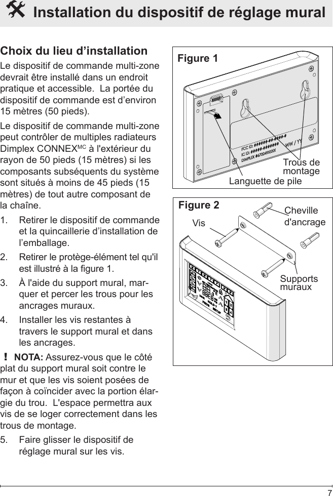  7  Installation du dispositif de réglage mural Choix du lieu d’installationLe dispositif de commande multi-zone devrait être installé dans un endroit pratique et accessible.  La portée du dispositif de commande est d’environ 15 mètres (50 pieds).Le dispositif de commande multi-zone peut contrôler de multiples radiateurs Dimplex CONNEXMC à l&apos;extérieur du rayon de 50 pieds (15 mètres) si les composants subséquents du système sont situés à moins de 45 pieds (15 mètres) de tout autre composant de la chaîne.Retirer le dispositif de commande 1. et la quincaillerie d’installation de l’emballage.Retirer le protège-élément tel qu&apos;il 2. est illustré à la gure 1.À l&apos;aide du support mural, mar-3. quer et percer les trous pour les ancrages muraux.Installer les vis restantes à 4. travers le support mural et dans les ancrages.! NOTA: Assurez-vous que le côté plat du support mural soit contre le mur et que les vis soient posées de façon à coïncider avec la portion élar-gie du trou.  L&apos;espace permettra aux vis de se loger correctement dans les trous de montage.Faire glisser le dispositif de 5. réglage mural sur les vis.Figure 1Languette de pileTrous de montageFigure 2 Cheville d&apos;ancrageVisSupports muraux