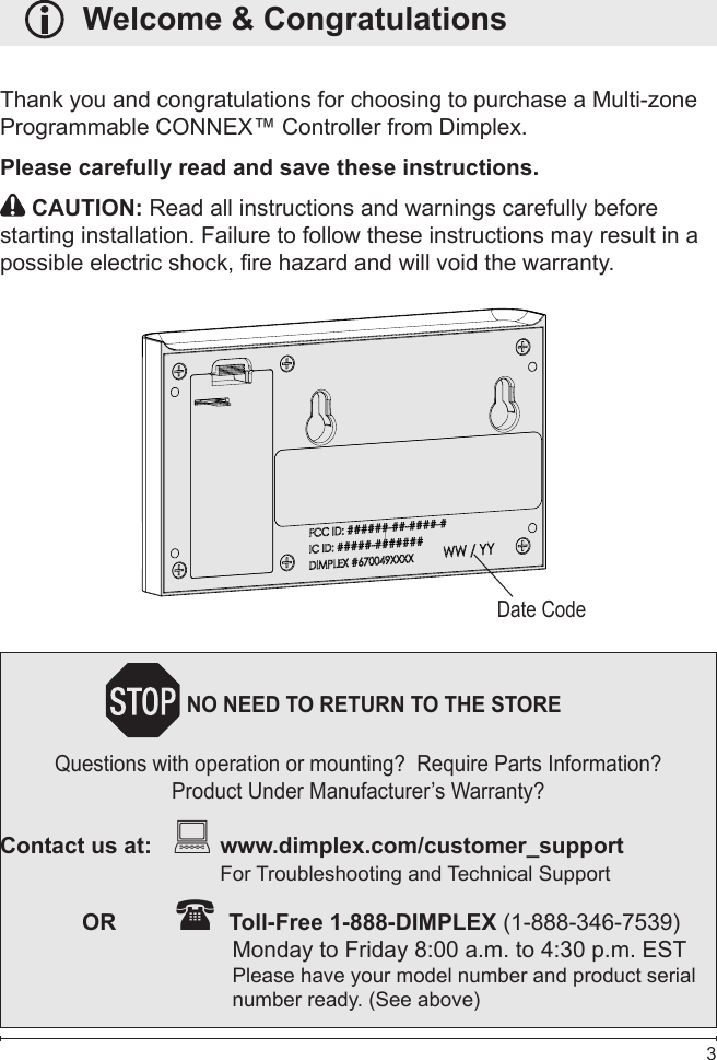  3   Welcome &amp; CongratulationsThank you and congratulations for choosing to purchase a Multi-zone Programmable CONNEX™ Controller from Dimplex.Please carefully read and save these instructions. CAUTION: Read all instructions and warnings carefully before starting installation. Failure to follow these instructions may result in a possible electric shock, re hazard and will void the warranty. Date CodeNO NEED TO RETURN TO THE STOREQuestions with operation or mounting?  Require Parts Information?Product Under Manufacturer’s Warranty?Contact us at:    www.dimplex.com/customer_support                    For Troubleshooting and Technical Support  OR          Toll-Free 1-888-DIMPLEX (1-888-346-7539)          Monday to Friday 8:00 a.m. to 4:30 p.m. EST                Please have your model number and product serial                  number ready. (See above)