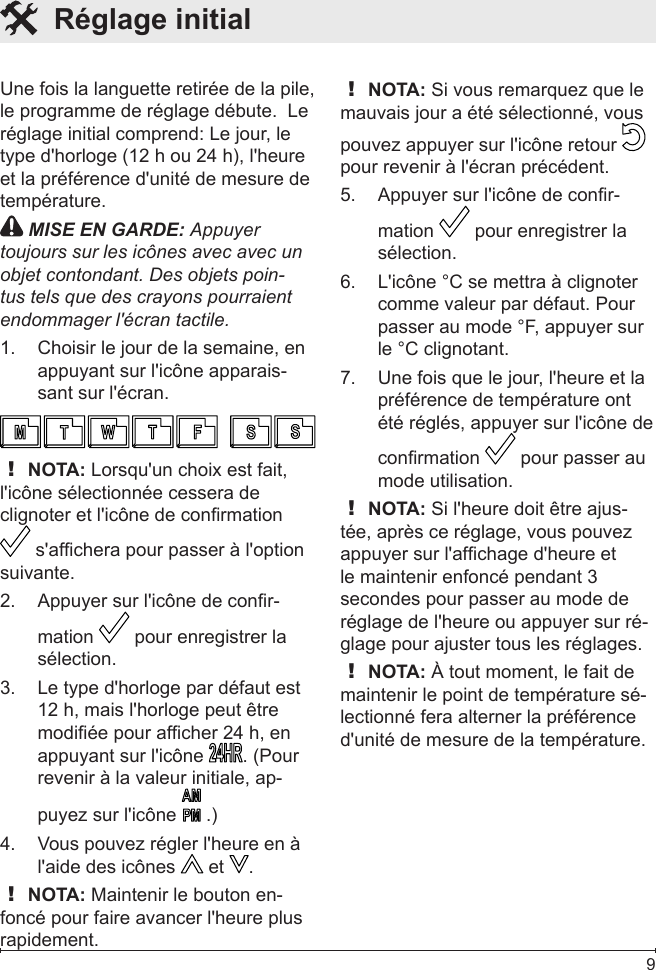  9Une fois la languette retirée de la pile, le programme de réglage débute.  Le réglage initial comprend: Le jour, le type d&apos;horloge (12 h ou 24 h), l&apos;heure et la préférence d&apos;unité de mesure de température. MISE EN GARDE: Appuyer toujours sur les icônes avec avec un objet contondant. Des objets poin-tus tels que des crayons pourraient endommager l&apos;écran tactile.Choisir le jour de la semaine, en 1. appuyant sur l&apos;icône apparais-sant sur l&apos;écran.! NOTA: Lorsqu&apos;un choix est fait, l&apos;icône sélectionnée cessera de clignoter et l&apos;icône de conrmation  s&apos;afchera pour passer à l&apos;option suivante.Appuyer sur l&apos;icône de conr-2. mation   pour enregistrer la sélection. Le type d&apos;horloge par défaut est 3. 12 h, mais l&apos;horloge peut être modiée pour afcher 24 h, en appuyant sur l&apos;icône  . (Pour revenir à la valeur initiale, ap-puyez sur l&apos;icône   .)Vous pouvez régler l&apos;heure en à 4. l&apos;aide des icônes   et  .! NOTA: Maintenir le bouton en-foncé pour faire avancer l&apos;heure plus rapidement.! NOTA: Si vous remarquez que le mauvais jour a été sélectionné, vous pouvez appuyer sur l&apos;icône retour   pour revenir à l&apos;écran précédent. Appuyer sur l&apos;icône de conr-5. mation   pour enregistrer la sélection. L&apos;icône °C se mettra à clignoter 6. comme valeur par défaut. Pour passer au mode °F, appuyer sur le °C clignotant.Une fois que le jour, l&apos;heure et la 7. préférence de température ont été réglés, appuyer sur l&apos;icône de conrmation   pour passer au mode utilisation. ! NOTA: Si l&apos;heure doit être ajus-tée, après ce réglage, vous pouvez appuyer sur l&apos;afchage d&apos;heure et le maintenir enfoncé pendant 3 secondes pour passer au mode de réglage de l&apos;heure ou appuyer sur ré-glage pour ajuster tous les réglages.! NOTA: À tout moment, le fait de maintenir le point de température sé-lectionné fera alterner la préférence d&apos;unité de mesure de la température.  Réglage initial