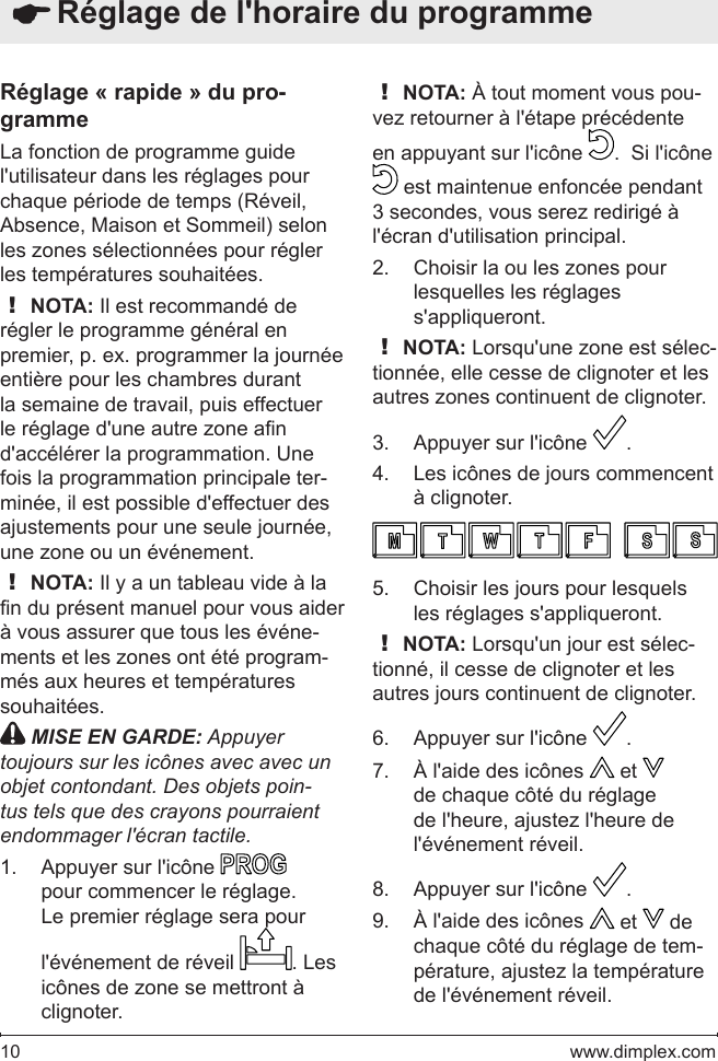 10   www.dimplex.comRéglage « rapide » du pro-grammeLa fonction de programme guide l&apos;utilisateur dans les réglages pour chaque période de temps (Réveil, Absence, Maison et Sommeil) selon les zones sélectionnées pour régler les températures souhaitées.! NOTA: Il est recommandé de régler le programme général en premier, p. ex. programmer la journée entière pour les chambres durant la semaine de travail, puis effectuer le réglage d&apos;une autre zone an d&apos;accélérer la programmation. Une fois la programmation principale ter-minée, il est possible d&apos;effectuer des ajustements pour une seule journée, une zone ou un événement.! NOTA: Il y a un tableau vide à la n du présent manuel pour vous aider à vous assurer que tous les événe-ments et les zones ont été program-més aux heures et températures souhaitées. MISE EN GARDE: Appuyer toujours sur les icônes avec avec un objet contondant. Des objets poin-tus tels que des crayons pourraient endommager l&apos;écran tactile.Appuyer sur l&apos;icône 1.   pour commencer le réglage. Le premier réglage sera pour l&apos;événement de réveil  . Les icônes de zone se mettront à clignoter.! NOTA: À tout moment vous pou-vez retourner à l&apos;étape précédente en appuyant sur l&apos;icône  .  Si l&apos;icône  est maintenue enfoncée pendant 3 secondes, vous serez redirigé à l&apos;écran d&apos;utilisation principal. Choisir la ou les zones pour 2. lesquelles les réglages s&apos;appliqueront.! NOTA: Lorsqu&apos;une zone est sélec-tionnée, elle cesse de clignoter et les autres zones continuent de clignoter.Appuyer sur l&apos;icône 3.  .Les icônes de jours commencent 4. à clignoter.Choisir les jours pour lesquels 5. les réglages s&apos;appliqueront.! NOTA: Lorsqu&apos;un jour est sélec-tionné, il cesse de clignoter et les autres jours continuent de clignoter.Appuyer sur l&apos;icône 6.  .À l&apos;aide des icônes 7.   et   de chaque côté du réglage de l&apos;heure, ajustez l&apos;heure de l&apos;événement réveil.Appuyer sur l&apos;icône 8.  .À l&apos;aide des icônes 9.   et   de chaque côté du réglage de tem-pérature, ajustez la température de l&apos;événement réveil.  Réglage de l&apos;horaire du programme 