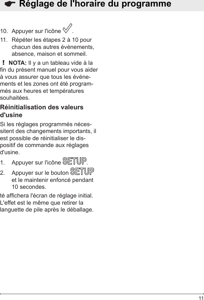  11Appuyer sur l&apos;icône 10.  .Répéter les étapes 2 à 10 pour 11. chacun des autres événements, absence, maison et sommeil.! NOTA: Il y a un tableau vide à la n du présent manuel pour vous aider à vous assurer que tous les événe-ments et les zones ont été program-més aux heures et températures souhaitées.Réinitialisation des valeurs d&apos;usineSi les réglages programmés néces-sitent des changements importants, il est possible de réinitialiser le dis-positif de commande aux réglages d&apos;usine.Appuyer sur l&apos;icône 1.  .Appuyer sur le bouton 2.   et le maintenir enfoncé pendant 10 secondes.  té afchera l&apos;écran de réglage initial.  L&apos;effet est le même que retirer la languette de pile après le déballage.  Réglage de l&apos;horaire du programme 