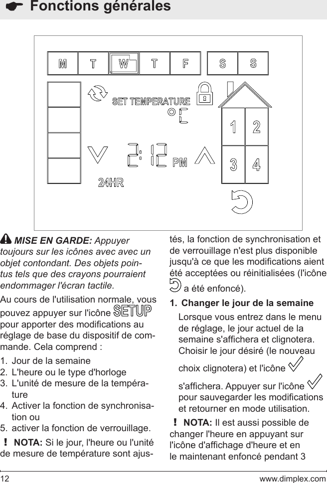 12   www.dimplex.com  Fonctions générales MISE EN GARDE: Appuyer toujours sur les icônes avec avec un objet contondant. Des objets poin-tus tels que des crayons pourraient endommager l&apos;écran tactile.Au cours de l&apos;utilisation normale, vous pouvez appuyer sur l&apos;icône   pour apporter des modications au réglage de base du dispositif de com-mande. Cela comprend :Jour de la semaine1. L&apos;heure ou le type d&apos;horloge2. L&apos;unité de mesure de la tempéra-3. tureActiver la fonction de synchronisa-4. tion ouactiver la fonction de verrouillage.5. ! NOTA: Si le jour, l&apos;heure ou l&apos;unité de mesure de température sont ajus-tés, la fonction de synchronisation et de verrouillage n&apos;est plus disponible jusqu&apos;à ce que les modications aient été acceptées ou réinitialisées (l&apos;icône   a été enfoncé). Changer le jour de la semaine1. Lorsque vous entrez dans le menu de réglage, le jour actuel de la semaine s&apos;afchera et clignotera.Choisir le jour désiré (le nouveau choix clignotera) et l&apos;icône   s&apos;afchera. Appuyer sur l&apos;icône   pour sauvegarder les modications et retourner en mode utilisation. ! NOTA: Il est aussi possible de changer l&apos;heure en appuyant sur l&apos;icône d&apos;afchage d&apos;heure et en le maintenant enfoncé pendant 3 