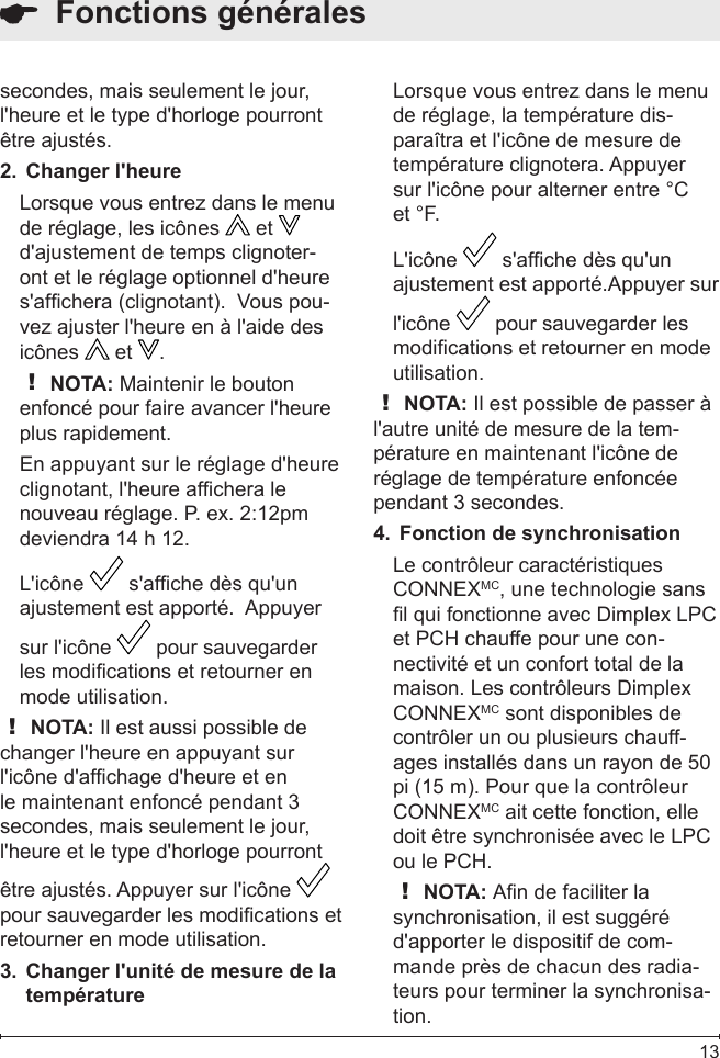  13  Fonctions généralessecondes, mais seulement le jour, l&apos;heure et le type d&apos;horloge pourront être ajustés.Changer l&apos;heure2. Lorsque vous entrez dans le menu de réglage, les icônes   et   d&apos;ajustement de temps clignoter-ont et le réglage optionnel d&apos;heure s&apos;afchera (clignotant).  Vous pou-vez ajuster l&apos;heure en à l&apos;aide des icônes   et  .! NOTA: Maintenir le bouton enfoncé pour faire avancer l&apos;heure plus rapidement.En appuyant sur le réglage d&apos;heure clignotant, l&apos;heure afchera le nouveau réglage. P. ex. 2:12pm deviendra 14 h 12.L&apos;icône   s&apos;afche dès qu&apos;un ajustement est apporté.  Appuyer sur l&apos;icône   pour sauvegarder les modications et retourner en mode utilisation. ! NOTA: Il est aussi possible de changer l&apos;heure en appuyant sur l&apos;icône d&apos;afchage d&apos;heure et en le maintenant enfoncé pendant 3 secondes, mais seulement le jour, l&apos;heure et le type d&apos;horloge pourront être ajustés. Appuyer sur l&apos;icône   pour sauvegarder les modications et retourner en mode utilisation.Changer l&apos;unité de mesure de la 3. températureLorsque vous entrez dans le menu de réglage, la température dis-paraîtra et l&apos;icône de mesure de température clignotera. Appuyer sur l&apos;icône pour alterner entre °C et °F.L&apos;icône   s&apos;afche dès qu&apos;un ajustement est apporté.Appuyer sur l&apos;icône   pour sauvegarder les modications et retourner en mode utilisation. ! NOTA: Il est possible de passer à l&apos;autre unité de mesure de la tem-pérature en maintenant l&apos;icône de réglage de température enfoncée pendant 3 secondes.Fonction de synchronisation4. Le contrôleur caractéristiques CONNEXMC, une technologie sans l qui fonctionne avec Dimplex LPC et PCH chauffe pour une con-nectivité et un confort total de la maison. Les contrôleurs Dimplex CONNEXMC sont disponibles de contrôler un ou plusieurs chauff-ages installés dans un rayon de 50 pi (15 m). Pour que la contrôleur CONNEXMC ait cette fonction, elle doit être synchronisée avec le LPC ou le PCH.! NOTA: An de faciliter la synchronisation, il est suggéré d&apos;apporter le dispositif de com-mande près de chacun des radia-teurs pour terminer la synchronisa-tion.