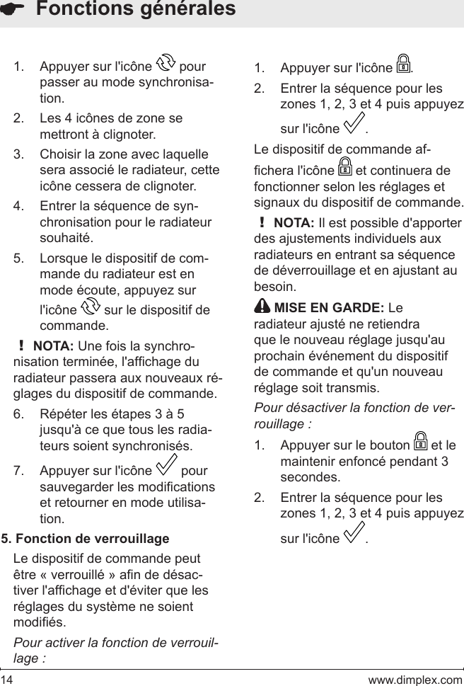 14   www.dimplex.comAppuyer sur l&apos;icône 1.   pour passer au mode synchronisa-tion. Les 4 icônes de zone se 2. mettront à clignoter.Choisir la zone avec laquelle 3. sera associé le radiateur, cette icône cessera de clignoter.  Entrer la séquence de syn-4. chronisation pour le radiateur souhaité. Lorsque le dispositif de com-5. mande du radiateur est en mode écoute, appuyez sur l&apos;icône   sur le dispositif de commande.  ! NOTA: Une fois la synchro-nisation terminée, l&apos;afchage du radiateur passera aux nouveaux ré-glages du dispositif de commande.Répéter les étapes 3 à 5 6. jusqu&apos;à ce que tous les radia-teurs soient synchronisés.Appuyer sur l&apos;icône 7.   pour sauvegarder les modications et retourner en mode utilisa-tion.  5. Fonction de verrouillageLe dispositif de commande peut être « verrouillé » an de désac-tiver l&apos;afchage et d&apos;éviter que les réglages du système ne soient modiés.  Pour activer la fonction de verrouil-lage :  Fonctions généralesAppuyer sur l&apos;icône 1.  .Entrer la séquence pour les 2. zones 1, 2, 3 et 4 puis appuyez sur l&apos;icône  .Le dispositif de commande af-chera l&apos;icône   et continuera de fonctionner selon les réglages et signaux du dispositif de commande.  ! NOTA: Il est possible d&apos;apporter des ajustements individuels aux radiateurs en entrant sa séquence de déverrouillage et en ajustant au besoin. MISE EN GARDE: Le radiateur ajusté ne retiendra que le nouveau réglage jusqu&apos;au prochain événement du dispositif de commande et qu&apos;un nouveau réglage soit transmis.Pour désactiver la fonction de ver-rouillage :Appuyer sur le bouton 1.   et le maintenir enfoncé pendant 3 secondes. Entrer la séquence pour les 2. zones 1, 2, 3 et 4 puis appuyez sur l&apos;icône  .