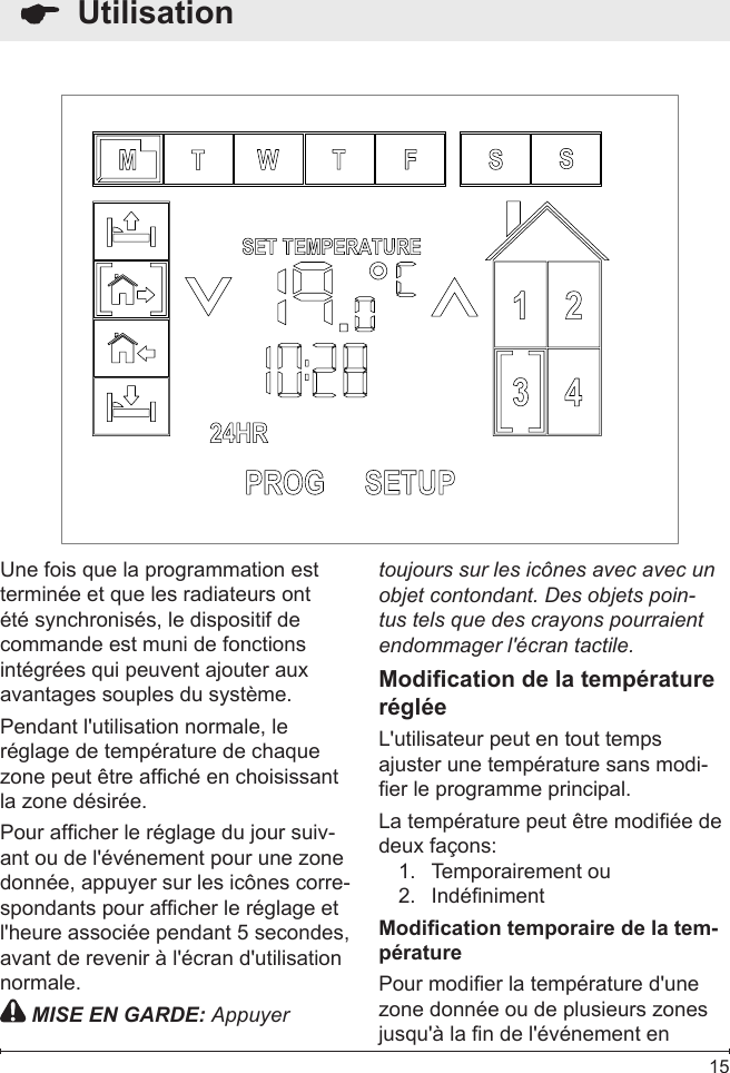  15  UtilisationUne fois que la programmation est terminée et que les radiateurs ont été synchronisés, le dispositif de commande est muni de fonctions intégrées qui peuvent ajouter aux avantages souples du système.Pendant l&apos;utilisation normale, le réglage de température de chaque zone peut être afché en choisissant la zone désirée. Pour afcher le réglage du jour suiv-ant ou de l&apos;événement pour une zone donnée, appuyer sur les icônes corre-spondants pour afcher le réglage et l&apos;heure associée pendant 5 secondes, avant de revenir à l&apos;écran d&apos;utilisation normale. MISE EN GARDE: Appuyer toujours sur les icônes avec avec un objet contondant. Des objets poin-tus tels que des crayons pourraient endommager l&apos;écran tactile.Modication de la température régléeL&apos;utilisateur peut en tout temps ajuster une température sans modi-er le programme principal.La température peut être modiée de deux façons:Temporairement ou1. Indéniment2. Modication temporaire de la tem-pératurePour modier la température d&apos;une zone donnée ou de plusieurs zones jusqu&apos;à la n de l&apos;événement en 