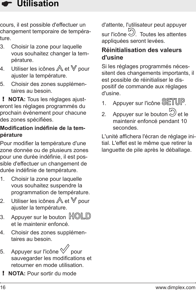 16   www.dimplex.com  Utilisationcours, il est possible d&apos;effectuer un changement temporaire de tempéra-ture.Choisir la zone pour laquelle 3. vous souhaitez changer la tem-pérature.Utiliser les icônes 4.   et   pour ajuster la température.  Choisir des zones supplémen-5. taires au besoin.! NOTA: Tous les réglages ajust-eront les réglages programmés du prochain événement pour chacune des zones spéciées.Modication indénie de la tem-pératurePour modier la température d&apos;une zone donnée ou de plusieurs zones pour une durée indénie, il est pos-sible d&apos;effectuer un changement de durée indénie de température.Choisir la zone pour laquelle 1. vous souhaitez suspendre la programmation de température.Utiliser les icônes 2.   et   pour ajuster la température. Appuyer sur le bouton  3.   et le maintenir enfoncé. Choisir des zones supplémen-4. taires au besoin.Appuyer sur l&apos;icône 5.   pour sauvegarder les modications et retourner en mode utilisation.  ! NOTA: Pour sortir du mode d&apos;attente, l&apos;utilisateur peut appuyer sur l&apos;icône  .  Toutes les attentes appliquées seront levées.Réinitialisation des valeurs d&apos;usineSi les réglages programmés néces-sitent des changements importants, il est possible de réinitialiser le dis-positif de commande aux réglages d&apos;usine.Appuyer sur l&apos;icône 1.  .Appuyer sur le bouton 2.   et le maintenir enfoncé pendant 10 secondes. L&apos;unité afchera l&apos;écran de réglage ini-tial. L&apos;effet est le même que retirer la languette de pile après le déballage.