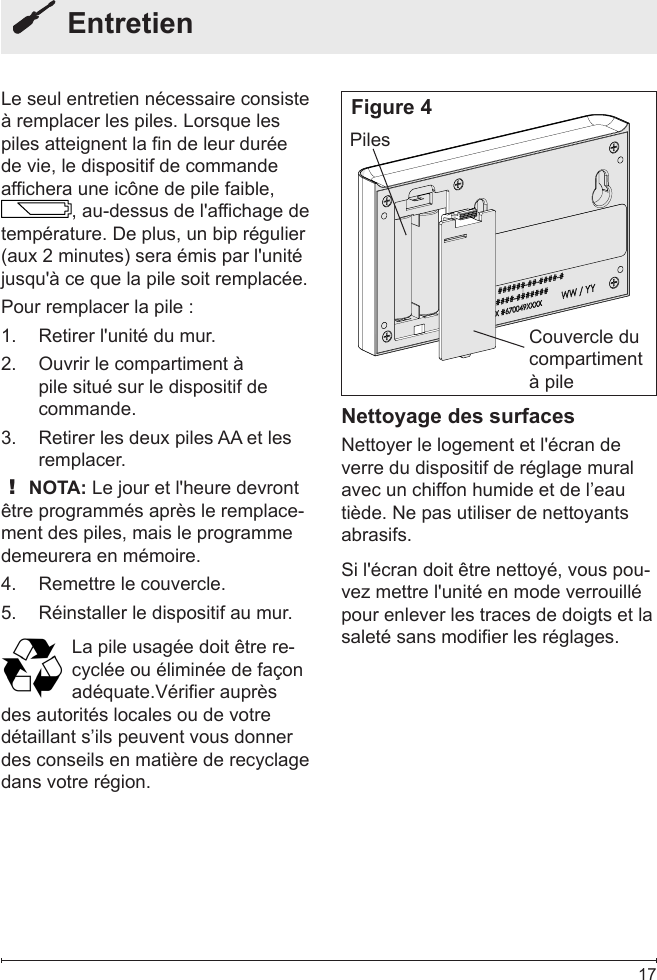  17  EntretienLe seul entretien nécessaire consiste à remplacer les piles. Lorsque les piles atteignent la fin de leur durée de vie, le dispositif de commande affichera une icône de pile faible, , au-dessus de l&apos;affichage de température. De plus, un bip régulier (aux 2 minutes) sera émis par l&apos;unité jusqu&apos;à ce que la pile soit remplacée.Pour remplacer la pile :Retirer l&apos;unité du mur.1. Ouvrir le compartiment à 2. pile situé sur le dispositif de commande.Retirer les deux piles AA et les 3. remplacer.! NOTA: Le jour et l&apos;heure devront être programmés après le remplace-ment des piles, mais le programme demeurera en mémoire.Remettre le couvercle.4. Réinstaller le dispositif au mur.5. La pile usagée doit être re-cyclée ou éliminée de façon adéquate.Vérier auprèsdes autorités locales ou de votre détaillant s’ils peuvent vous donner des conseils en matière de recyclage dans votre région.Couvercle du compartiment à pilePilesNettoyage des surfacesNettoyer le logement et l&apos;écran de verre du dispositif de réglage mural avec un chiffon humide et de l’eau tiède. Ne pas utiliser de nettoyants abrasifs.Si l&apos;écran doit être nettoyé, vous pou-vez mettre l&apos;unité en mode verrouillé pour enlever les traces de doigts et la saleté sans modifier les réglages.Figure 4