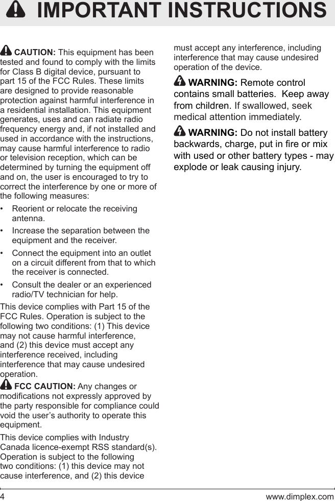 4   www.dimplex.com CAUTION: This equipment has been tested and found to comply with the limits for Class B digital device, pursuant to part 15 of the FCC Rules. These limits are designed to provide reasonable protection against harmful interference in a residential installation. This equipment generates, uses and can radiate radio frequency energy and, if not installed and used in accordance with the instructions, may cause harmful interference to radio or television reception, which can be determined by turning the equipment off and on, the user is encouraged to try to correct the interference by one or more of the following measures:Reorient or relocate the receiving • antenna.Increase the separation between the • equipment and the receiver.Connect the equipment into an outlet • on a circuit different from that to which the receiver is connected.Consult the dealer or an experienced • radio/TV technician for help.This device complies with Part 15 of the FCC Rules. Operation is subject to the following two conditions: (1) This device may not cause harmful interference, and (2) this device must accept any interference received, including interference that may cause undesired operation. FCC CAUTION: Any changes or modications not expressly approved by the party responsible for compliance could void the user’s authority to operate this equipment.This device complies with Industry Canada licence-exempt RSS standard(s). Operation is subject to the following two conditions: (1) this device may not cause interference, and (2) this device   IMPORTANT INSTRUCTIONSmust accept any interference, including interference that may cause undesired operation of the device. WARNING: Remote control contains small batteries.  Keep away from children. If swallowed, seek medical attention immediately. WARNING: Do not install battery backwards, charge, put in re or mix with used or other battery types - may explode or leak causing injury.