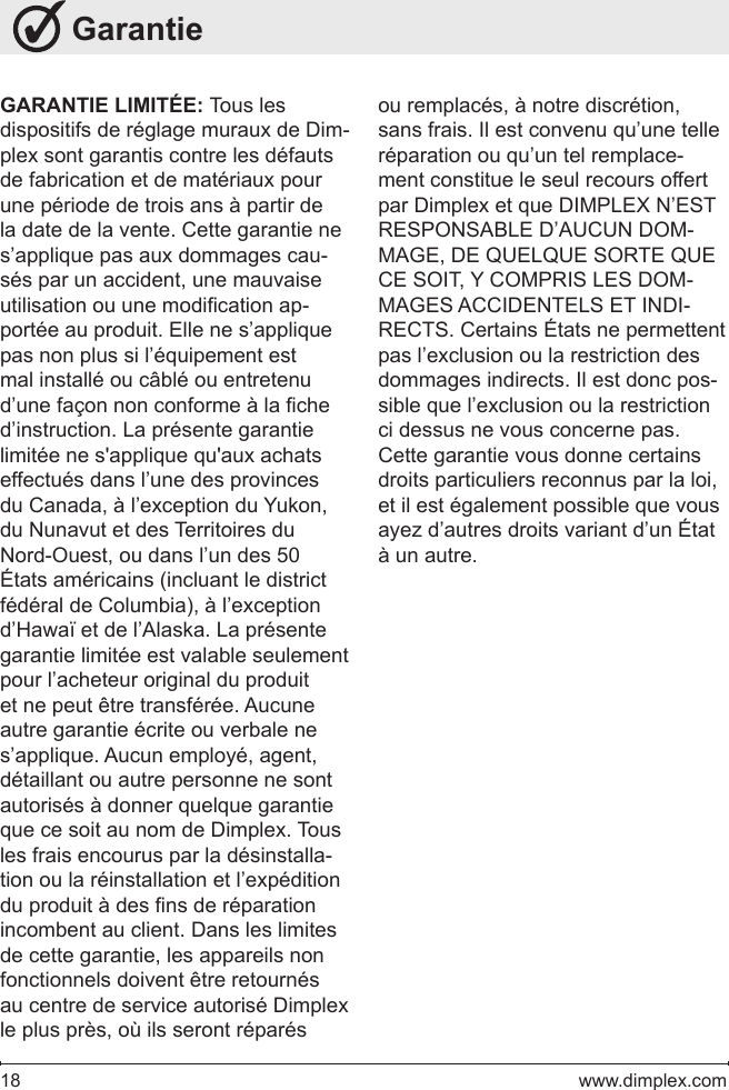 18   www.dimplex.com GarantieGARANTIE LIMITÉE: Tous les dispositifs de réglage muraux de Dim-plex sont garantis contre les défauts de fabrication et de matériaux pour une période de trois ans à partir de la date de la vente. Cette garantie ne s’applique pas aux dommages cau-sés par un accident, une mauvaise utilisation ou une modication ap-portée au produit. Elle ne s’applique pas non plus si l’équipement est mal installé ou câblé ou entretenu d’une façon non conforme à la che d’instruction. La présente garantie limitée ne s&apos;applique qu&apos;aux achats effectués dans l’une des provinces du Canada, à l’exception du Yukon, du Nunavut et des Territoires du Nord-Ouest, ou dans l’un des 50 États américains (incluant le district fédéral de Columbia), à l’exception d’Hawaï et de l’Alaska. La présente garantie limitée est valable seulement pour l’acheteur original du produit et ne peut être transférée. Aucune autre garantie écrite ou verbale ne s’applique. Aucun employé, agent, détaillant ou autre personne ne sont autorisés à donner quelque garantie que ce soit au nom de Dimplex. Tous les frais encourus par la désinstalla-tion ou la réinstallation et l’expédition du produit à des ns de réparation incombent au client. Dans les limites de cette garantie, les appareils non fonctionnels doivent être retournés au centre de service autorisé Dimplex le plus près, où ils seront réparés ou remplacés, à notre discrétion, sans frais. Il est convenu qu’une telle réparation ou qu’un tel remplace-ment constitue le seul recours offert par Dimplex et que DIMPLEX N’EST RESPONSABLE D’AUCUN DOM-MAGE, DE QUELQUE SORTE QUE CE SOIT, Y COMPRIS LES DOM-MAGES ACCIDENTELS ET INDI-RECTS. Certains États ne permettent pas l’exclusion ou la restriction des dommages indirects. Il est donc pos-sible que l’exclusion ou la restriction ci dessus ne vous concerne pas. Cette garantie vous donne certains droits particuliers reconnus par la loi, et il est également possible que vous ayez d’autres droits variant d’un État à un autre.