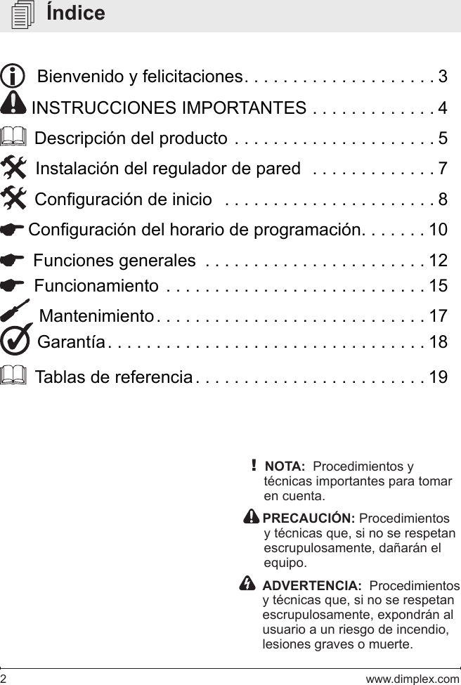 2   www.dimplex.com   Índice!NOTA:  Procedimientos y técnicas importantes para tomar en cuenta.  PRECAUCIÓN: Procedimientos y técnicas que, si no se respetan escrupulosamente, dañarán el equipo.    ADVERTENCIA:  Procedimientos y técnicas que, si no se respetan escrupulosamente, expondrán al usuario a un riesgo de incendio, lesiones graves o muerte.   Bienvenido y felicitaciones ....................3 INSTRUCCIONES IMPORTANTES . . . . . . . . . . . . . 4  Descripción del producto . . . . . . . . . . . . . . . . . . . . . 5  Instalación del regulador de pared  . . . . . . . . . . . . . 7  Conguración de inicio   ......................8 Conguración del horario de programación. . . . . . . 10  Funciones generales  . . . . . . . . . . . . . . . . . . . . . . . 12  Funcionamiento ...........................15  Mantenimiento ............................17 Garantía .................................18  Tablas de referencia ........................19