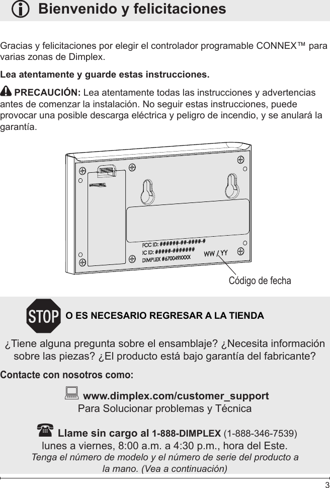  3   Bienvenido y felicitacionesGracias y felicitaciones por elegir el controlador programable CONNEX™ para varias zonas de Dimplex.Lea atentamente y guarde estas instrucciones. PRECAUCIÓN: Lea atentamente todas las instrucciones y advertencias antes de comenzar la instalación. No seguir estas instrucciones, puede provocar una posible descarga eléctrica y peligro de incendio, y se anulará la garantía. Código de fecha N        O ES NECESARIO REGRESAR A LA TIENDA¿Tiene alguna pregunta sobre el ensamblaje? ¿Necesita información sobre las piezas? ¿El producto está bajo garantía del fabricante?Contacte con nosotros como:   www.dimplex.com/customer_support Para Solucionar problemas y Técnica  Llame sin cargo al 1-888-DIMPLEX (1-888-346-7539)lunes a viernes, 8:00 a.m. a 4:30 p.m., hora del Este. Tenga el número de modelo y el número de serie del producto ala mano. (Vea a continuación)