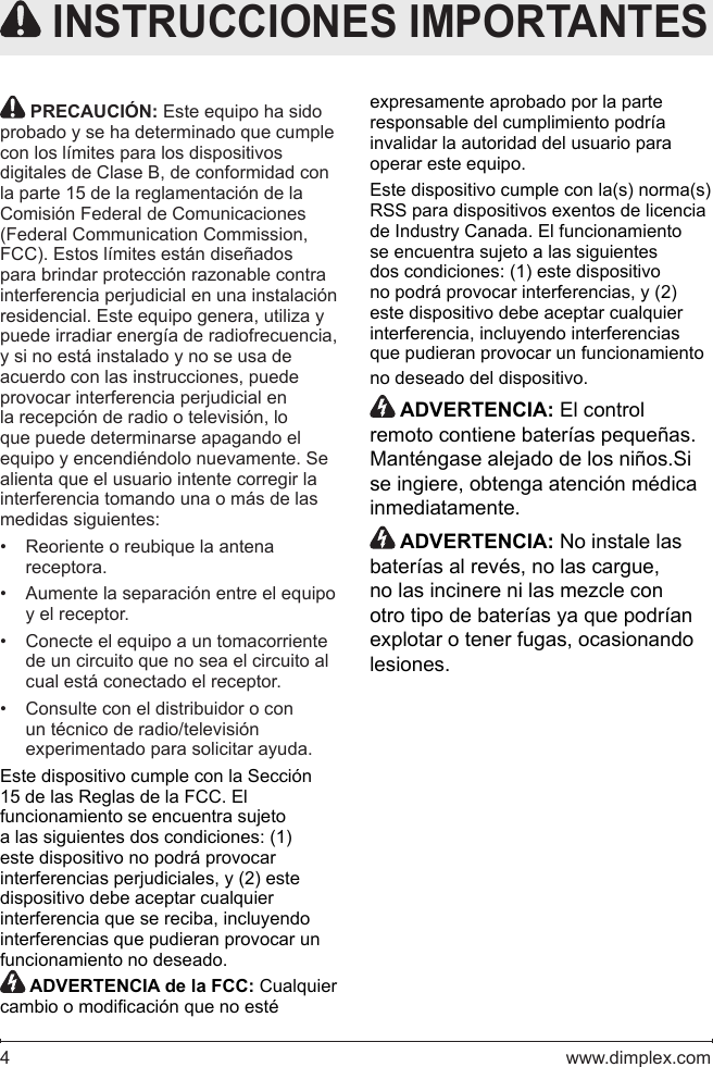 4   www.dimplex.com PRECAUCIÓN: Este equipo ha sido probado y se ha determinado que cumple con los límites para los dispositivos digitales de Clase B, de conformidad con la parte 15 de la reglamentación de la Comisión Federal de Comunicaciones (Federal Communication Commission, FCC). Estos límites están diseñados para brindar protección razonable contra interferencia perjudicial en una instalación residencial. Este equipo genera, utiliza y puede irradiar energía de radiofrecuencia, y si no está instalado y no se usa de acuerdo con las instrucciones, puede provocar interferencia perjudicial en la recepción de radio o televisión, lo que puede determinarse apagando el equipo y encendiéndolo nuevamente. Se alienta que el usuario intente corregir la interferencia tomando una o más de las medidas siguientes:Reoriente o reubique la antena • receptora.Aumente la separación entre el equipo • y el receptor.Conecte el equipo a un tomacorriente • de un circuito que no sea el circuito al cual está conectado el receptor.Consulte con el distribuidor o con • un técnico de radio/televisión experimentado para solicitar ayuda.Este dispositivo cumple con la Sección 15 de las Reglas de la FCC. El funcionamiento se encuentra sujeto a las siguientes dos condiciones: (1) este dispositivo no podrá provocar interferencias perjudiciales, y (2) este dispositivo debe aceptar cualquier interferencia que se reciba, incluyendo interferencias que pudieran provocar un funcionamiento no deseado. ADVERTENCIA de la FCC: Cualquier cambio o modicación que no esté  INSTRUCCIONES IMPORTANTESexpresamente aprobado por la parte responsable del cumplimiento podría invalidar la autoridad del usuario para operar este equipo.Este dispositivo cumple con la(s) norma(s) RSS para dispositivos exentos de licencia de Industry Canada. El funcionamiento se encuentra sujeto a las siguientes dos condiciones: (1) este dispositivo no podrá provocar interferencias, y (2) este dispositivo debe aceptar cualquier interferencia, incluyendo interferencias que pudieran provocar un funcionamiento no deseado del dispositivo. ADVERTENCIA: El control remoto contiene baterías pequeñas.  Manténgase alejado de los niños.Si se ingiere, obtenga atención médica inmediatamente. ADVERTENCIA: No instale las baterías al revés, no las cargue, no las incinere ni las mezcle con otro tipo de baterías ya que podrían explotar o tener fugas, ocasionando lesiones.