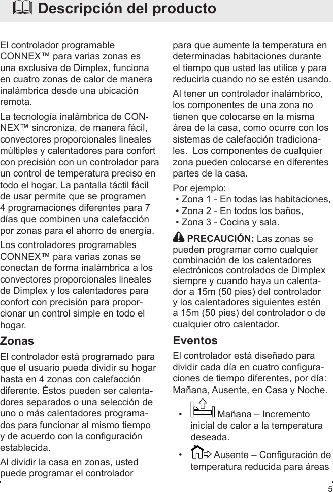  5  Descripción del productoEl controlador programable CONNEX™ para varias zonas es una exclusiva de Dimplex, funciona en cuatro zonas de calor de manera inalámbrica desde una ubicación remota.La tecnología inalámbrica de CON-NEX™ sincroniza, de manera fácil, convectores proporcionales lineales múltiples y calentadores para confort con precisión con un controlador para un control de temperatura preciso en todo el hogar. La pantalla táctil fácil de usar permite que se programen 4 programaciones diferentes para 7 días que combinen una calefacción por zonas para el ahorro de energía.Los controladores programables CONNEX™ para varias zonas se conectan de forma inalámbrica a los convectores proporcionales lineales de Dimplex y los calentadores para confort con precisión para propor-cionar un control simple en todo el hogar.ZonasEl controlador está programado para que el usuario pueda dividir su hogar hasta en 4 zonas con calefacción diferente. Éstos pueden ser calenta-dores separados o una selección de uno o más calentadores programa-dos para funcionar al mismo tiempo y de acuerdo con la conguración establecida.  Al dividir la casa en zonas, usted puede programar el controlador para que aumente la temperatura en determinadas habitaciones durante el tiempo que usted las utilice y para reducirla cuando no se estén usando.Al tener un controlador inalámbrico, los componentes de una zona no tienen que colocarse en la misma área de la casa, como ocurre con los sistemas de calefacción tradiciona-les.  Los componentes de cualquier zona pueden colocarse en diferentes partes de la casa.Por ejemplo: Zona 1 - En todas las habitaciones,• Zona 2 - En todos los baños,• Zona 3 - Cocina y sala. •  PRECAUCIÓN: Las zonas se pueden programar como cualquier combinación de los calentadores electrónicos controlados de Dimplex siempre y cuando haya un calenta-dor a 15m (50 pies) del controlador y los calentadores siguientes estén a 15m (50 pies) del controlador o de cualquier otro calentador.EventosEl controlador está diseñado para dividir cada día en cuatro congura-ciones de tiempo diferentes, por día: Mañana, Ausente, en Casa y Noche.•   Mañana – Incremento inicial de calor a la temperatura deseada.•   Ausente – Conguración de temperatura reducida para áreas 