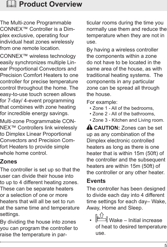  5  Product OverviewThe Multi-zone Programmable CONNEX™ Controller is a Dim-plex exclusive, operating four individual heat zones wirelessly from one remote location.CONNEX™ wireless technology easily synchronizes multiple Lin-ear Proportional Convectors and Precision Comfort Heaters to one controller for precise temperature control throughout the home. The easy-to-use touch screen allows for 7-day/ 4-event programming that combines with zone heating for incredible energy savings.Multi-zone Programmable CON-NEX™ Controllers link wirelessly to Dimplex Linear Proportional Convectors and Precision Com-fort Heaters to provide simple whole home control.ZonesThe controller is set up so that the user can divide their house into to up to 4 different heating zones.  These can be separate heaters or a selection of one or more heaters that will all be set to run at the same time and temperature settings.  By dividing the house into zones you can program the controller to raise the temperature in par-ticular rooms during the time you normally use them and reduce the temperature when they are not in use. By having a wireless controller the components within a zone do not have to be located in the same area of the house, as with traditional heating systems.  The components in any particular zone can be spread all through the house.For example: Zone 1 - All of the bedrooms,• Zone 2 - All of the bathrooms, • Zone 3 - Kitchen and Living room. •    CAUTION: Zones can be set up as any combination of the Dimplex electronic controlled heaters as long as there is one heater that is within 15m (50ft) of the controller and the subsequent heaters are within 15m (50ft) of the controller or any other heater.EventsThe controller has been designed to divide each day into 4 different time settings for each day– Wake, Away, Home and Sleep.•   Wake – Initial increase of heat to desired temperature use.